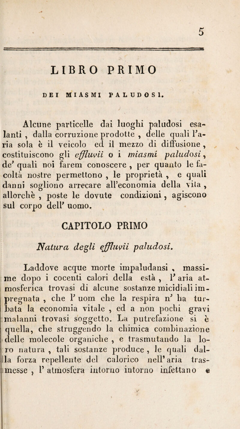 LIBRO PRIMO DEI MIASMI PALUDOSI. Alcune particelle dai luoghi paludosi esa¬ lanti , dalla corruzione prodotte , delle quali Ta- ria sola è il veicolo ed il mezzo di diffusione , , costituiscono gli efflmii o i miasmi paludosi, de^ quali noi fareni conoscere , per quanto le fa¬ coltà nostre permettono , le proprietà ^ e quali danni sogliono arrecare alfeconomia della vita , allorché , poste le dovute condizioni, agiscono sul corpo dell' uomo. CAPITOLO PRIMO Natura degli effluvii paludosi. Laddove acque morte impaludansi , massi- I me dopo i cocenti calori della està , V aria at¬ mosferica trovasi di alcune sostanze micidiali im¬ pregnata , che F uom che la respira n' ha tur¬ bata la economia vitale , ed a non pochi gravi malanni trovasi soggetto. La putrefazione si è quella, che struggendo la chimica combinazione delle molecole organiche, e trasmutando la lo¬ ro natura , tali sostanze produce , le quali dat¬ ila forza repellente del calorico nelF aria tras- ]messe , F atmosfera intorno intorno infettano «