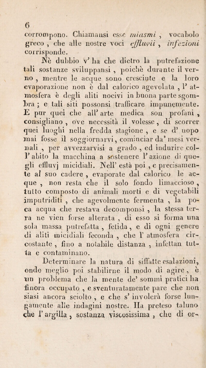 corrompono. Chiama usi esso mi asmi , voca])oIo greco , che alle nostre voci , injczioiii corrisponde. Ne dubbio ha che dietro la putrefazione tali sostanze sviluppansi , poiché durante il ver¬ no , mentre le acque sono cresciute e la loro evaporazione non e dal calorico agevolata , 1^ at¬ mosfera e degli aliti nocivi in buona parte sgom¬ bra ; e tali siti possonsi trafficare iinpummicnte. E pur c[uei che alb arte medica soii profani , consigliano , ove necessità il volesse , di scorrer quei luoghi nella fredda stagione , e se d’ uopo mai fosse il so<:fflornarvi, cominciar da’mesi ver- nali , per avvezzarvisi a grado , ed indurire col- 1’abito la macebina a sostenere Fazione di que¬ gli etlluvj micidiali. Nell’ està poi ,e precisamen¬ te al suo cadere , evaporate dal calorico le ac¬ que , non resta che il solo fondo limaccioso ^ lutto composto di animali morti e di vegetabili imputriditi , che agevolmente fermenta , la po¬ ca acqua che restava decomponsi , la stessa ter¬ ra ne vien forse alterata , di esso si forma una sola massa putrefatta , fetida , e di ogni genere di aliti micidiali feconda , che V atmosfera cir¬ costante , fino a notabile distanza , infettali tut- la e contaminano. Determinare la natura di siffatte esalazioni, onde meglio poi stabilirne il modo di agire , è im problema die la mente de’ sommi pratici ba finora occupato , e sventuratamente pare die non siasi ancora sciolto , e che s’ involerà forse lun¬ gamente alle indagini nostre. Ha preteso taluno che l’argilla ^ sostanza YÌscosissima 3 che di or- 1