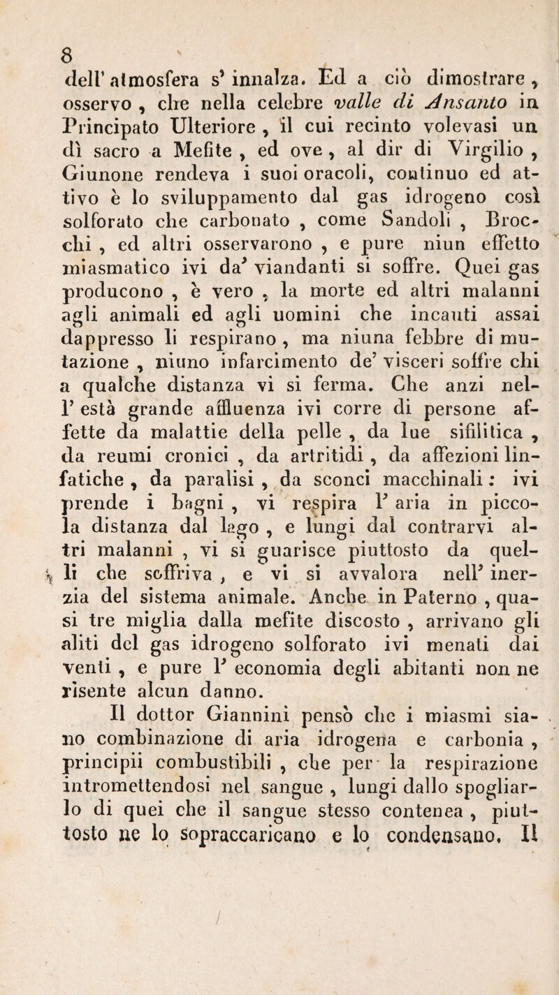 deir atmosfera s’innalza. ÉJ a ciò dimostrare^ osservo , che nella celebre valle di Ansanto in Principato Ulteriore , il cui recinto volevasi un dì sacro a Mefite , ed ove ^ al dir di Virgilio , Giunone rendeva i suoi oracoli, continuo ed at¬ tivo e lo sviluppamento dal gas idrogeno così solforato che carbonato , come Sandoli , Broc¬ chi , ed altri osservarono , e pure niun effetto miasmatico ivi da^ viandanti si soffre. Quei gas producono , e vero , la morte ed altri malanni agli animali ed agli uomini che incauti assai dappresso li respirano , ma niuna febbre di mu¬ tazione , iiiuno infarcimento de’ visceri soffre chi a qualche distanza vi sì ferma. Che anzi nel- r està grande affluenza ivi corre di persone af¬ fette da malattie della pelle , da lue sifilitica , da reumi cronici , da artrltidi, da affezioni lin¬ fatiche , da paralisi , da sconci macchinali ; ivi prende i bagni , vi re.spira V aria in picco¬ la distanza dal lago , e lungi dal contrarvi al¬ tri malanni , vi si guarisce piuttosto da quel¬ la lì che soffriva , e vi si avvalora nell’ iner¬ zia del sistema animale. Anche in Paterno , qua¬ si tre miglia dalla mefite discosto , arrivano gli aliti del gas idrogeno solforato ivi menati dai venti , e pure V economia degli abitanti non ne risente alcun danno. Il dottor Giannini pensò che i miasmi sia- . no combinazione di aria idrogena e carbonia , principii combustibili , che per* la respirazione intromettendosi nel sangue , lungi dallo spogliar¬ lo di quei che il sangue stesso contenea , piut¬ tosto ne lo sopraccaricano e lo condensano, Il /