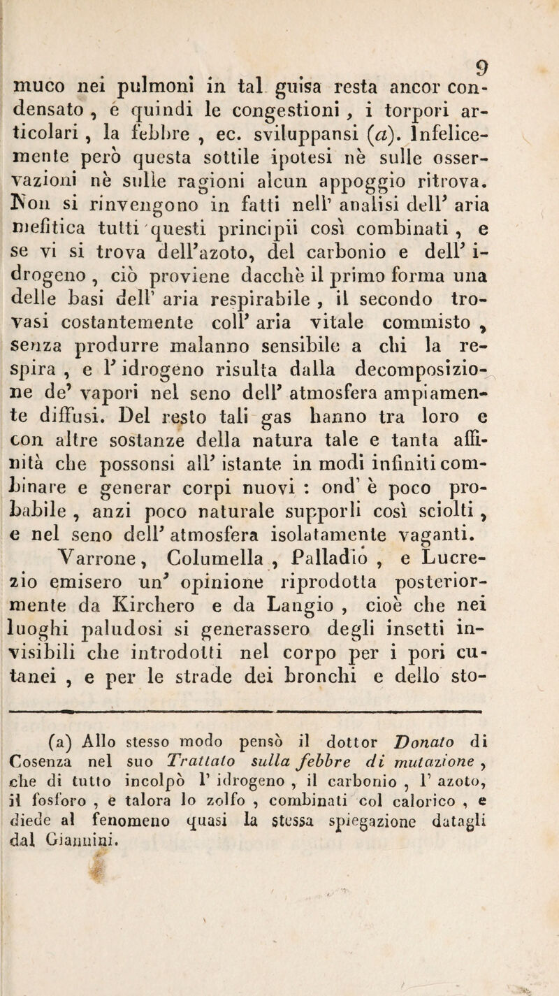 muco nei pulmonl in tal guisa resta ancor con¬ densato , è quindi le congestioni , i torpori ar¬ ticolari , la febbre , ec. sviluppansi (^a). Infelice¬ mente però questa sottile ipotesi nè sulle osser¬ vazioni nè sulle ragioni alcun appoggio ritrova. Kon si rinveimono in fatti nell’ analisi delF aria O niefìtica tutti questi principii così combinati, e se vi si trova dell’azoto, del carbonio e dell’ i- drogeno , ciò proviene dacché il primo forma una delle basi delf aria respirabile , il secondo tro¬ vasi costantemente coll’ aria vitale commisto , senza produrre malanno sensibile a chi la re¬ spira , e l’idrogeno risulta dalla decomposizio¬ ne de’ vapori nel seno dell’ atmosfera ampiamen¬ te diffusi. Del resto tali gas hanno tra loro e con altre sostanze della natura tale e tanta affi¬ nità che possonsi all’istante in modi infiniti com¬ binare e generar corpi nuovi : ond’ è poco pro¬ babile , anzi poco naturale supporli così sciolti , c nel seno dell’ atmosfera isolatamente vaganti. Varrone, Golumella , Palladio , e Lucre¬ zio emisero un’ opinione riprodotta posterior¬ mente da Kirchero e da bangio , cioè che nei luoghi paludosi si generassero degli insetti in¬ visibili che introdotti nel corpo per i pori cu¬ tanei , e per le strade dei bronchi e delio sto- (a) Allo stesso modo pensò il dottor Donato di Cosenza nel suo Trattalo sulla febbre di mutatone , che di tutto incolpò T idrogeno , il carbonio , T azoto, il fosforo , e talora lo zolfo , combinati col calorico , e diede al fenomeno quasi la stessa spiegazione datagli dal Giannini.