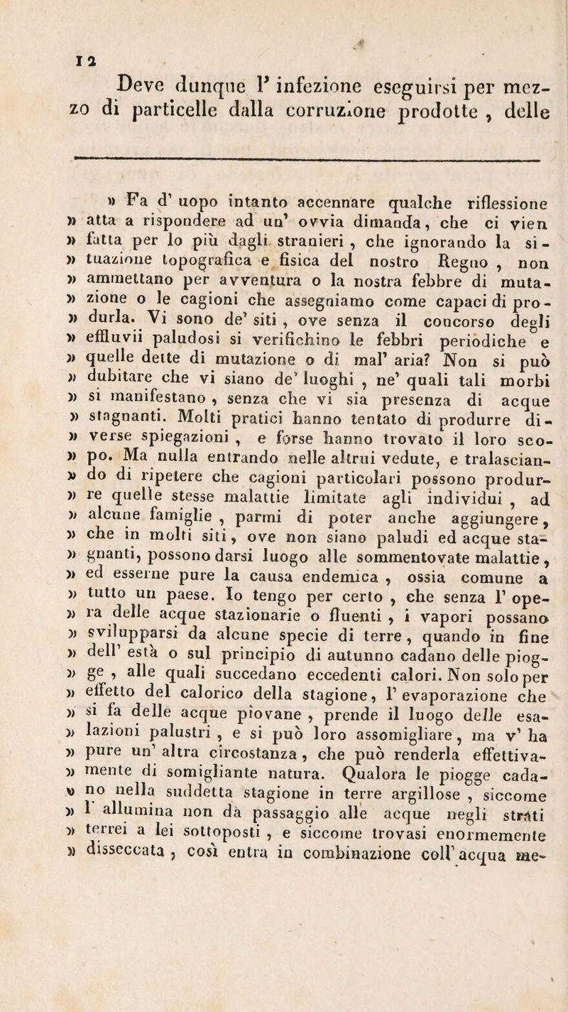 Deve dunque F infezione eseguirsi per mez¬ zo di particelle dalla corruzione prodotte , delle Fa d’ uopo intanto accennare qualche riflessione )) atta a rispondere ad un’ ovvia dimanda, che ci vien )) fatta per lo più dagli stranieri , che ignorando la si - » tuaziione topografica e fisica del nostro Regno , non » ammettano per avventura o la nostra febbre di muta- » zione o le cagioni che assegniamo come capaci di prò- )) durla. Vi sono de’siti , ove senza il concorso degli » effluvii paludosi si verifichino le febbri periòdiche e quelle dette di mutazione o di mal’ aria? Non si può )) dubitare che vi siano de’ luoghi , ne’ quali tali morbi )) si manifestano , senza che vi sia presenza di acque )) stagnanti. Molti pratici hanno tentato di produrre di¬ verse spiegazioni , e forse hanno trovato il loro sco- » » po. Ma nulla entrando nelle altrui vedute, e tralascian- » do di ripetere che cagioni particolari possono produr- )) re quelle stesse malattie limitate agli individui , ad » alcune famiglie , parmi di poter anche aggiungere, )) che in molti siti, ove non siano paludi ed acque sta- )) guanti, possono darsi luogo alle sommentovate malattie , )> ed esserne pure la causa endemica , ossia comune a •» tutto un paese. Io tengo per certo , che senza 1’ ope- )) ra delle acque stazionarie o fluenti , i vapori possano )) svilupparsi da alcune specie di terre, quando in fine )) deir està o sul principio di autunno cadano delle piog- ge , alle quali succedano eccedenti calori. Non solo per )) eifetlo del calorico della stagione, l’evaporazione che » si fa delle acque piovane , prende il luogo delle esa- )> lazioni palustri , e si può loro assomigliare, ma v’ ha » pure un’ altra circostanza, che può renderla effettiva- )) mente di somigliante natura. Qualora le piogge cada- V no nella suddetta stagione in terre argillose , siccome )) 1 allumina non dà passaggio alle acque negli strati 'ì) terrei a lei sottoposti , e siccome trovasi enormemente )) disseccata j così entra in combinazione colf acqua me»