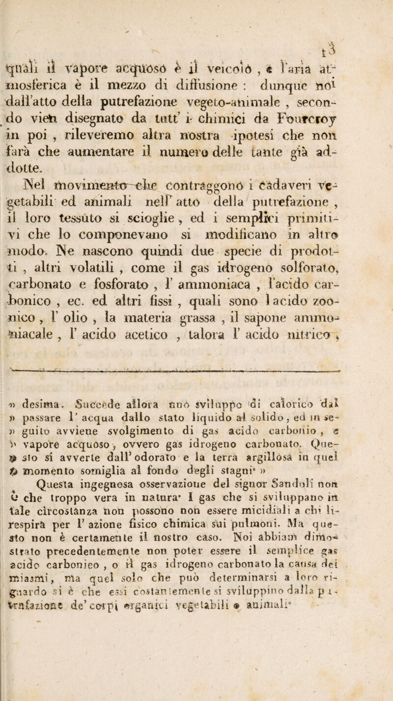 qnàli il vapore ac<JUósó è il veicolò , « Tarià at“ liiosferica è il mezzo di diffusione : dunque no^ dall atto delia putrefazione vegeto-ahimale , secon¬ do vieìi disegnato da tutt’ i- chimici da Fourcroj in poi , rileveremo altra nostra ipotesi che non farà che aumentare il numero delle tante già ad- ciotte, INeì movimcnttr-elie contraggoinó i Càdaveri ve¬ getabili ed animali neir atto della putrefazione , il loro tessuto si scioglie , ed i semplici primiti¬ vi che lo componevano si modificano in altro modo, ]Ne nascono quindi due specie di prodot¬ ti , altri volatili , come il gas idrogeno solforalo, carbonato e fosforato , V ammoniaca , Facido car¬ bonico , ec. ed altri fissi , quali sono 1 acido zoo- nico , r olio , la materia grassa , il sapone ammo-^ niacale , F acido acetico , talora F acido nitricor> y) desima. Succede aìloia tjiiò svliappo ^di calorico dai j) passare l’acqua dallo sialo liquido al solido, ed in se- j> guilo avviene svolgimento di gas acido carbonio , e \y vapore acquóso, ovvero gas idrogeno carbonato. Que- 9 sto si avverte dalF odorato e la terrà argillosà in quel moménto somiglia ai fondo degli stagni* » Questa ingegnosa osservazione del signor Sandoli non y che troppo vera in natura* I gas che si sviluppano in tale circoslànza non possono non essere micidiali a chi lì- respirà per 1’ azione fisico chimica sui pulmoni. Ma que¬ sto non è certamente il nostro caso. Noi àbbiam dirVio* strato precedentemente non poter essere il semplice gas acido carbonico , o ri gas idrogeno carbonato la causa dei miasmi, ma quel solo che può determinarsi a loro ri- gnardo si è che essi costar.lemenìe si sviluppino daib p i ^ tofazioBC de’co'rtii «^rganÌLl vegetabili® animali*