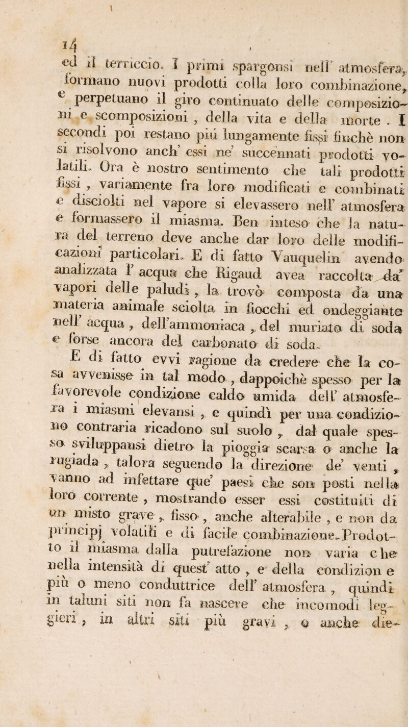 1 ^4 ^ _ ^‘d il terriccio. I primi .spargonsi nefr atmosfera,, rormaiio nuovi prodotti colla loro combinazione, perpetuano il giro continuato delle composizio- m e scomposizioni , della vita e della morte . I secondi poi restano pili lungamente fissi finché non si risolvono anch’ essi ne succénnati prodotti vo¬ latilo Ora è nostro sentimento die tali prodotti lissi , variamente fra loro modificati e coinhinati e disciolti nel vapore si elevassero nelF atmosfera c foiniassero il miasma. Ben inteso che la natu¬ ra del^ terreno deve anche dar loro delle modifi¬ cazioni particolari. E di fatto Vauquelin avendo analizzata 1 acqua che Rigaud avea raccolta vapori delle paludi , la trovò^ composta da una materia animale sciolta in fiocchi ed ondeggiante tiell acqua , dell ammoniaca ,, del muriato di soda c forse ancora del carhonato di soda.^ E di fatto evvi ragione da credere che la co¬ sa avvenisse in tal modo , dappcfiché spesso per la avGievole condizione caldo umida delf atmosfe- l’a i miasrni elevansi , e quindi per una condizio¬ no contraria ricadono sul suolo , dal quale spes¬ sa sviluppansi dietro la pioggia scarsa o anclie la lugiada ,, talora seguendo la direzione de’ venti , vanno ad infettare que’ paesi che soo posti nei la; loro corrente , mostrando esser essi costituiti di un misto grave ,, fisso, anche alterahile , e non da ])uncipj violatili e di facile combinazione.. Pi od ot¬ to il miasma dalla putrelazione non varia die nella intensità di quest atto , e della condizion e piu o meno conduttrice dell’ atniosferas, quindi in taluni siti non fa nascere che incomodi leo~ gieii , in ailn siti piu gravi , q anche dìe-