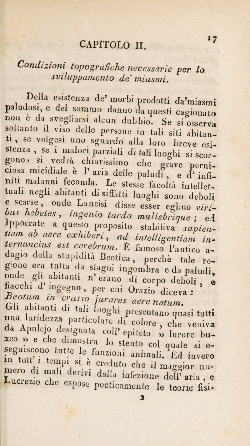 CAPITOLO li. *7 Condizioni topografiche necessarie per lo sviluppaniento de' uiiasmi. Della esistenza de’ morbi prodotti da’miasmi paludosi e del sommo danno da questi casionato non e da svegliarsi alcun dubbio. Se siWrva soltanto il VISO delle persone in tali siti abitan¬ ti , se volgesi uno sguardo alla loro breve esi¬ stenza , se 1 malori parziali di tali luoghi si scor¬ gono. SI vedrà chiarissimo che grave perni¬ ciosa micidiale e 1’ aria delle paludi, e d’ infi- niti malanni feconda Le stesse facoltà intellet¬ tuali negli abitanti di siffatti luoghi sono deboli e scarse, onde Lancisi disse esser eglino viri- bus hebetes, ingenio tardo muliebrique ; ed Ippocrate a questo proposito stabiliva sapieu- tiam ab aere exhiberi, ad intelligentiam in- ternancius est cerebrum. È famoso l’antico a- dagio della stupidità Beotica, perchè tale re¬ gione era tutta da stagni ingombra e da paludi, onde gli abitanti n’ erano di corpo deboli , e fiacchi d ingegno , per cui Orazio diceva -■ ^eotum in crasso jurares aere natum. G abitanti di tali luoghi presentano quasi tutti 1. midezza particolare di colore, che veniva da Apule,o designata coll’epiteto „ brorc bu- xeo » e che dimostra lo stento col nuale si e- seguiscono tutte le fiinzio,,; i- , ■ animali. Ld invero in tutt I tempi SI e creduto die il ma^dor nu- meno d, deriri d.JU ^ , elio elio csiioso poeUcoBienle le teorie lisi-