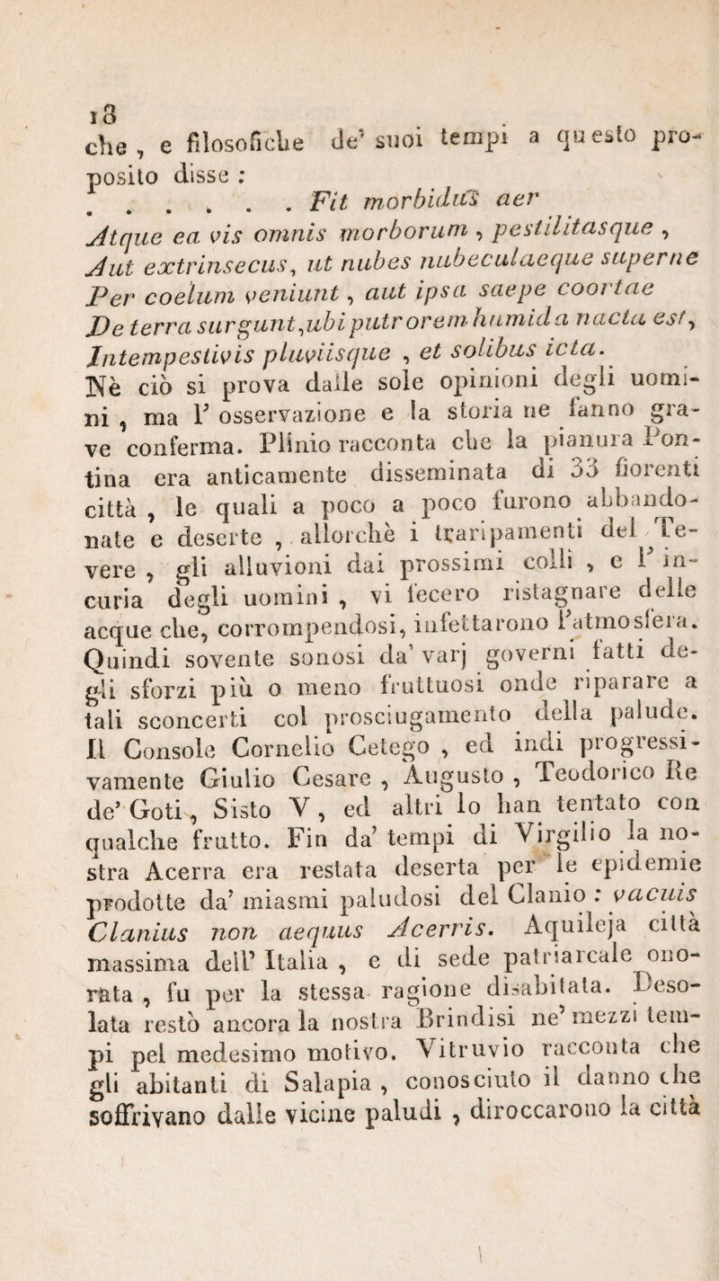 che, e fìlosoficbe de’suoi tempi a questo pro¬ posito disse ; .FU m,orbidiCS aer j4tque ea vis omnis morborum , pestilitasque , jéut extrinsecus ^ ut niibes nub acuì acque superne Per coeìiiiii veniunt, aut ipsci sciepe coortae X)e terrei sur^UTit^ubipiitr oreiTiìiuniicla ncicta est^ Intempesiivis pluviisque , et solibus^ icta. Nè ciò si prova dalie sole opinioni degli uomi¬ ni , ma y osservazione e la storia ne tanno gra¬ ve conferma. Plinio racconta che la pianura Pon¬ tina era anticamente disseminata di 3ò fiorenti città, le quali a poco a poco furono abbando- nate e deserte , allorcliè i trarlpamentì del^Le- vere , gli alluvioni dai prossimi coxli , e 1 in¬ curia degli uomini , vi lecero ristag^nare delie acque che, corrompendosi, infettarono latmosfeia. Quindi sovente sonosi da’ varj governi latti de¬ gli sforzi piò o meno fruttuosi onde iiparare a tali sconcerti col prosciugamento della palude, li Console Cornelio Getego , ed indi progressi¬ vamente Giulio Cesare , 'Augusto , Teodoiico Re de’ Goti, Sisto V , ed altri lo lian tentato con qualche frutto. Fin da tempi di Virgilio la no- stra Acerra era restata deserta per le epidemie prodotte da’ miasmi paludosi del Clanio : yacuis^ Clanius non aequus Acerris. Aquileja città massima dell’ Italia , e di sede patria leale ono¬ rata , fu per la stessa ragione disabitata. Deso¬ lata restò ancora la nostra Brindisi ne mezzi tem¬ pi pel medesimo motivo. Vitruvio racconta che gli abitanti di Salapia , conosciuto il danno thè soffrivano dalie vicine paludi , diroccarono la citta