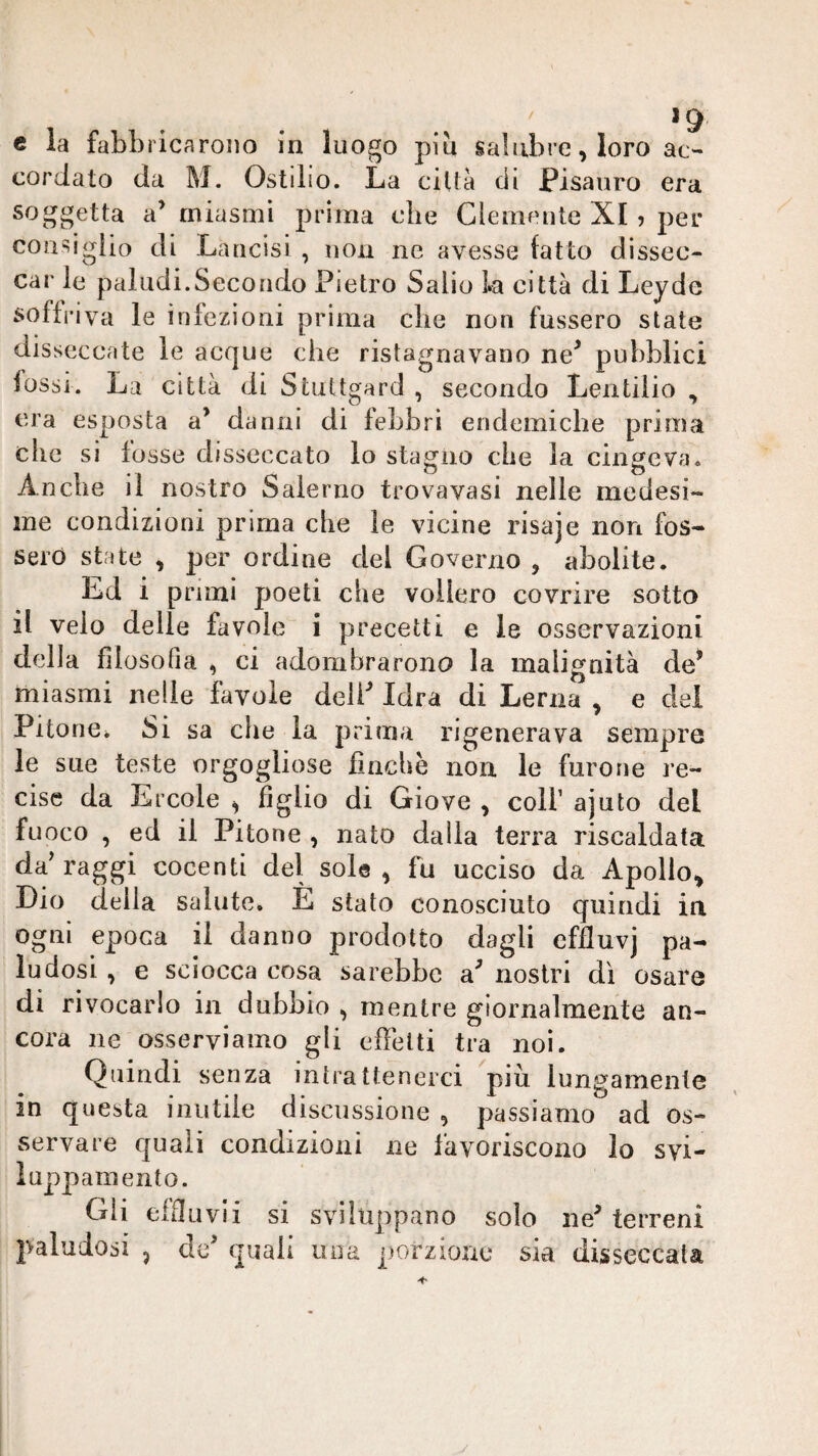 / c la fabbricarono in luogo piu salubre, loro ac¬ cordato da M. Ostilio. La cillà di Pisauro era soggetta a’ miasmi prima tdie Clemente XI, per cousigiio di Lancisi , non ne avesse fatto dissec¬ car le paludi.Secondo Pietro Salio La città di Leyde soffriva le infezioni prima die non fossero state disseccate le acque che ristagnavano ne^ pubblici fossi. La città di Stuttgard , secondo Lentilio , era esposta a’ danni di febbri endemiche prima che si fosse disseccato lo staglio che la cingeva. Anche il nostro Salerno trovavasi nelle medesi¬ me condizioni prima che le vicine risaje non fos¬ sero state , per ordine del Governo , abolite. Ed i primi poeti che vollero covrire sotto il velo delle favole i precetti e le osservazioni della filosofia , ci adombrarono la malignità de* miasmi nelle favole deli Idra di Lerna , e dei Pitone. Si sa che la prima rigenerava sempre le sue teste orgogliose finche non le furone re¬ cise da Ercole ^ figlio di Giove , coll’ ajuto del fuoco , ed il Pitone , nato dalla terra riscaldata da'raggi cocenti del sole, fu ucciso da Apollo, Lio della salute. E stato conosciuto quindi in ogni epoca il danno prodotto dagli effluvj pa¬ ludosi , e sciocca cosa sarebbe a nostri dì osare di rivocarlo in dubbio , mentre giornalmente an¬ cora ne osserviamo gli effetti tra noi. Quindi senza intrattenerci più lungamente in questa inutile discussione , passiamo ad os¬ servare quali condizioni ne favoriscono lo svi- luppamento. Gli effluvii si sviluppano solo ne terreni paludosi , de quali una porzione sia disseccata