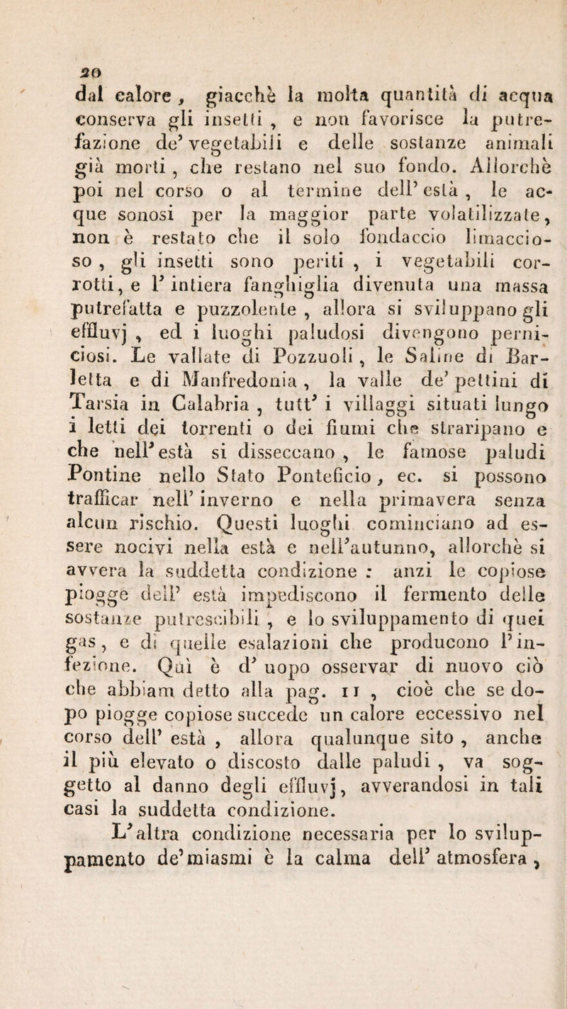 dal calore , giacche la nioìta quantità di acqua conserva gli inselti , e non favorisce la putre¬ fazione de’ vegetaLiii e delle sostanze animali già morti , che restano nel suo fondo. Allorché poi nel corso o al termine dell’està, le ac¬ que sonosi per la maggior parte volatilizzate, non è restato che il solo fondaccio limaccio¬ so , gli insetti sono periti , i vegetabili cor¬ rotti, e r intiera fanghiglia divenuta una massa putrefatta e puzzolente, allora si sviluppano gli effluvj , ed i luoghi paludosi divengono perni¬ ciosi. Le valiate di Pozzuoli, le Saline di Bar¬ letta e di Manfredonia, la valle de’pettini di Tarsia in Calabria , tutt’ i villaggi situati lungo i letti dei torrenti o dei fiumi che straripano e che helP està si disseccano , le famose paludi Pontine nello Stato Ponteficio, ec. si possono trafficar nell’ inverno e nella primavera senza nlcun rischio. Questi luoghi cominciano ad es¬ sere nocivi nella està e nelPautunno, allorché si avvera la suddetta condizione : anzi le copiose piogge dell’ està impediscono il fermento delle sostanze putrescibili , e lo sviluppaniento di quei gas, e di queile esalazioni che producono l’in¬ fezione. Qui é cP uopo osservar di nuovo ciò che abbiam detto alla pag. ii , cioè che se do¬ po piogge copiose succede un calore eccessivo nel corso dell’ està , allora qualunque sito , anche il piu elevato o discosto dalle paludi , va sog¬ getto al danno degli effluvj, avverandosi in tali casi la suddetta condizione. altra condizione necessaria per lo svilup- pameiito de’miasmi è la calma delP atmosfera ,