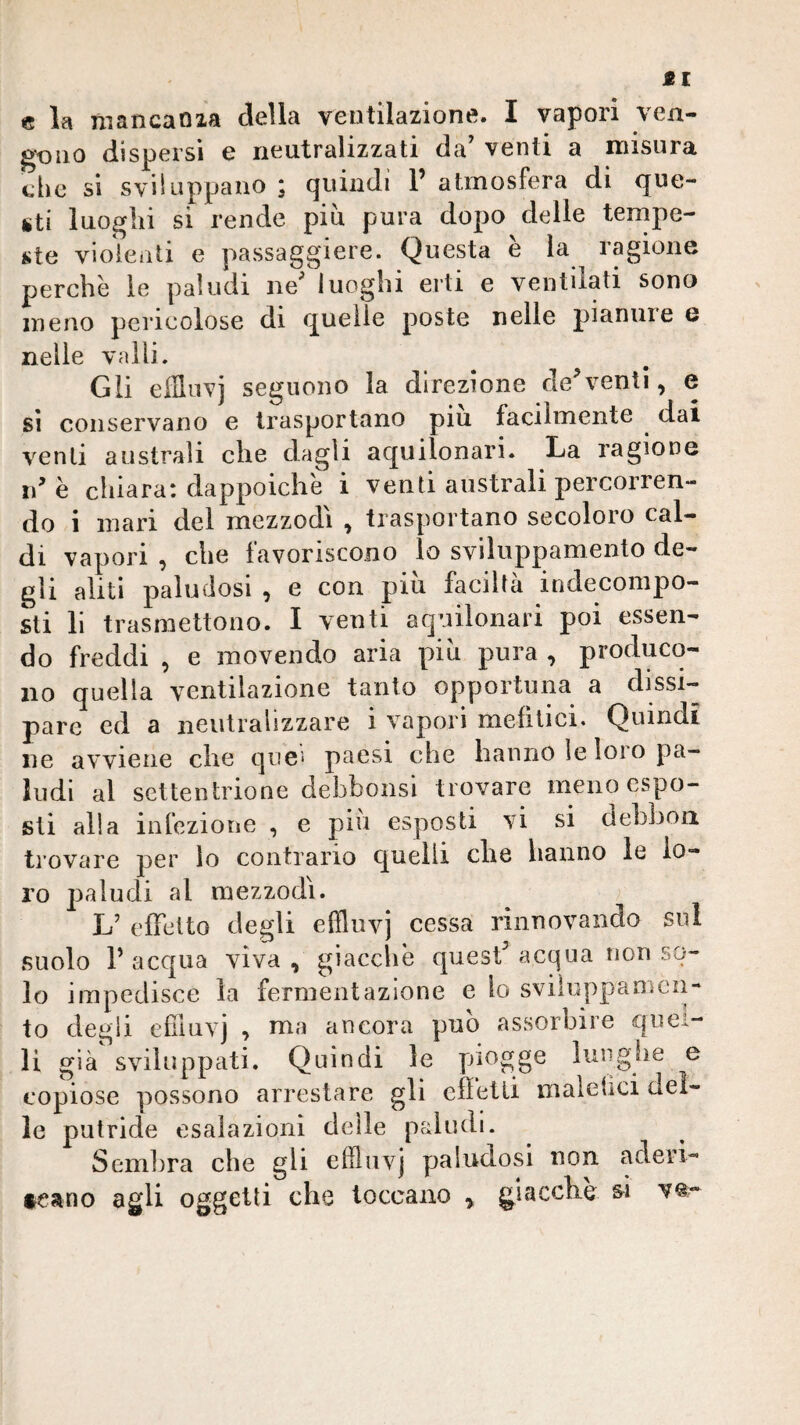 Èl e la mancaoaa della ventilazione. I vapori ven¬ gono dispersi e neutralizzati da’ venti a misura che si sviluppano ; quindi 1’ atmosfera di que¬ sti luoghi si rende più pura dopo delle tempe¬ ste vioienti e passaggiere. Questa è la ragione perchè le paludi ne’ luoghi erti e ventilati sono meno pericolose di quelle poste nelle pianine u nelle valli. Gli effliivj seguono la direzione de^ventì, e sì conservano e trasportano piu facilmente ^ dai venti australi che dagli aquilonari. La ragione idè chiara: dappoiché i venti australi percorren¬ do i mari del mezzodì , trasportano secoloro cal¬ di vapori , che favoriscono lo sviluppamento de¬ gli aliti paludosi , e con piu facilta indeconipo- sti li trasmettono. I venti aquilonari poi essen¬ do freddi , e movendo aria più pura , produco¬ no quella ventilazione tanto opportuna a dissi¬ pare ed a neutralizzare i vapori mefitici. Quindi iie avviene che que* paesi che hanno ìe loro pa¬ ludi al settentrione debbonsi trovare meno espo¬ sti alla infezione , e piu esposti vi si dehbon trovare per io contrario quelli che hanno le lo¬ ro paludi al mezzodì. L’ efletto degli effluvj cessa rinnovando sui suolo r acqua viva , giaccliè quest’ acqua non so¬ lo impedisce la fermentazione e io sviìuppanicn- to degli efiiiivj , ma ancora può assorbire quel¬ li già' sviluppati. Quindi le piogge lunghe e copiose possono arrestare gli effetti malefìci del¬ le putride esalazioni delle paludi. Semiira che gli effluvj paludosi non aderi- teano agli oggetti che toccano y giacche si