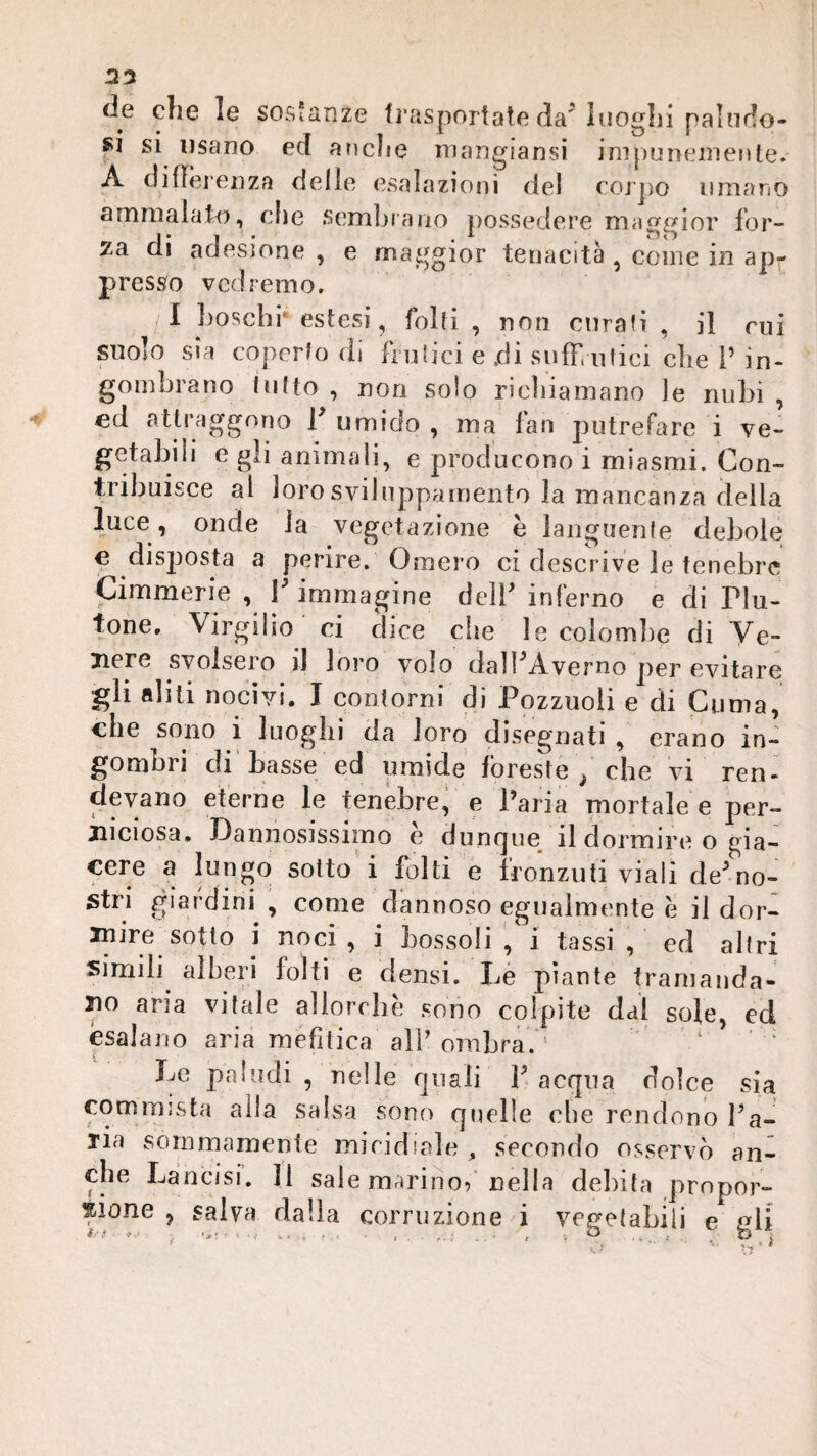 2:7 de che le sosianze frasportate da^ luoghi paliiflo- si si usano ed anche inangiansi ini})uneinetìte.' A diflèrenza delle esalazioni del corpo umano ammalato, elle .semhiano possedere maggior for¬ za di adesione , e maggior tenacità , come in apr presso vedremo. <1 boschi* estesi, folti , non curali , il cui suolo sia coperto di frulici e .di suffi niici che V in¬ gombrano lutto , non solo ricìiiamano le nubi , ed attraggono T umido , ma fan putrefare i ve¬ getabili e gli animali, e producono i miasmi. Con¬ tribuisce ai lorosvilnppainento la mancanza della luce , onde la vegetazione è languenfe debole ^ disposta a perire. Omero ci descrive le tenebre Cimmerie , V immagine delb inferno e di Plu- tone. Virgilio' ci dice che le colombe di Ye- jiere svolsero il loro volo dalPAvemo per evitare gli aliti nocivi. I contorni di Pozzuoli e di Cuma, che sono i luoghi da loro disegnati , erano in¬ gombri di' basse ed umide foreste / che vi ren¬ devano eterne le tenèbre, e Paria mortale e per- jiiciosa. Dannosissimo e dungue il dormire o gia¬ cere a lungo sotto i folti e fronzuti viali de^no¬ stri giardini , come dannoso egualmente è il dor¬ mire sotto i noci , i bossoli i tassi , ed altri simili alhen folti e densi. Lé piante tramanda¬ lo aria vitale allorché sono colpite dal sole, ed esalano aria mefìtica alP ombra. ' '  Le paludi , nelle quali P acqua dolce sia commista alla salsa sono quelle che rendono Pa¬ ria sommamente micidiale , secondo osservò an¬ che Lancisi. 11 sale marino/nella debita prnpor- sione , salva dalla corruzione i vegetabili e nU ^ • \T ' ^