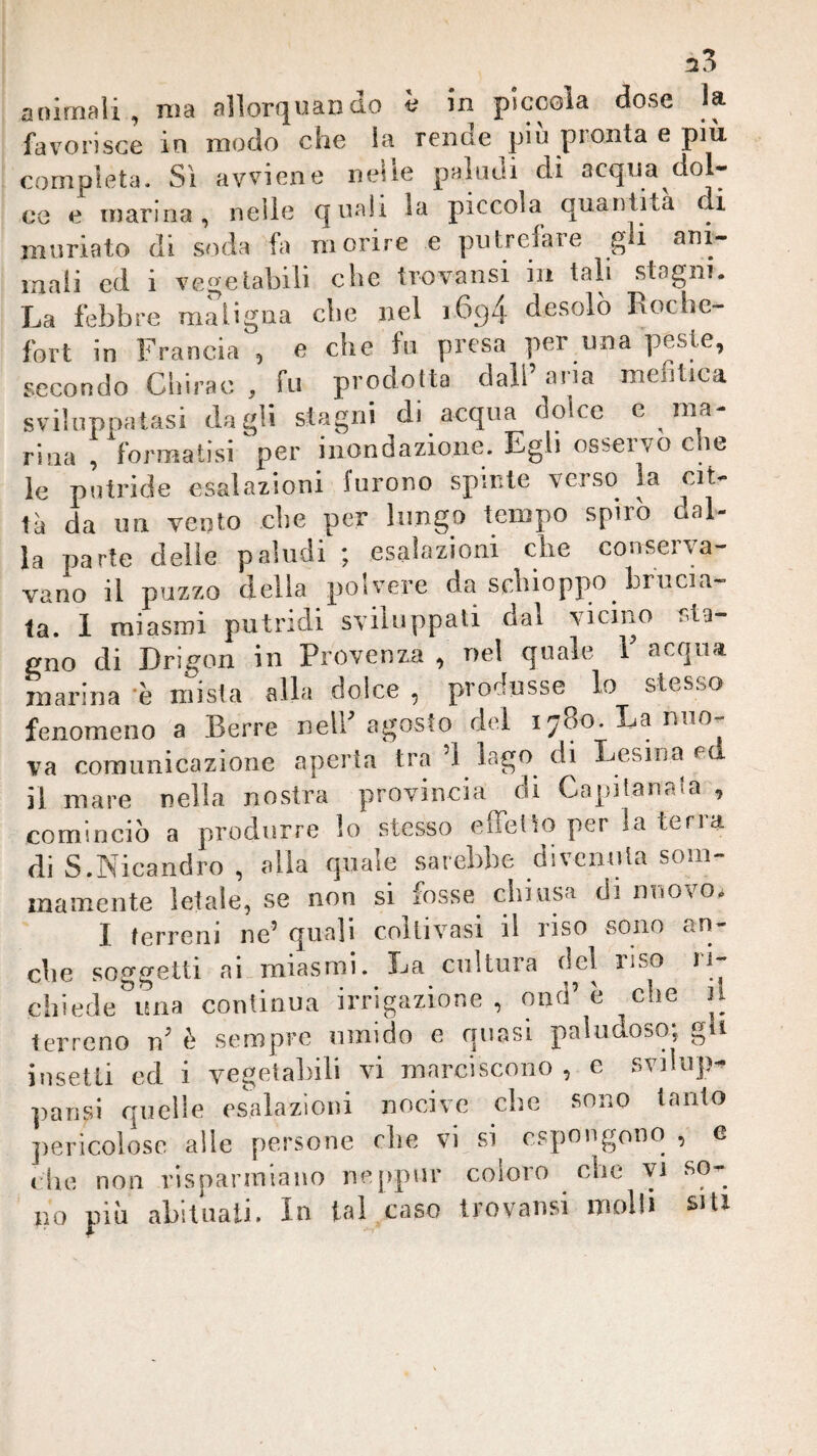 animali, ma allorquando è in piccola dose la favorisce in modo che la rende più pronta e più completa. Si avviene nelle paludi di acqua dol¬ co e marina, nelle quali la piccola quantità i muriato eli soda fa morire e putrefare gi mali ed i vegetabili che trovatisi in tali .stagni. La febbre maligna che nel i6g4 desolò Lochc- fort in Francia , e che fu presa per una peste, secondo Cliirac , fu prodotta dall’ aria mefitica sviluppatasi dagli stagni di acqua dolce e ma¬ rina , formatisi per inondazione. Egli ossei vo c le le putride esalazioni furono spinte verso la cit¬ tà da un vento che per lungo tempo spirò dal¬ la parte delle paludi ; esalazioni che conserva¬ vano il puzzo della polvere da schioppo brucia¬ ta. 1 miasmi putridi sviluppali dal vicino sta¬ gno di Drigon in Provenza , nel quale 1 acqua marina 'è mista alla dolce , produsse lo stesso fenomeno a Serre nell’agosto del 1780. La nuo¬ va comunicazione aperta tra’l lago di Lesina cd il mare nella nostra provincia di Capitanala , cominciò a produrre lo stessa effetto per la terra di S.Nicandro , alla quale sarebbe divenuta som¬ mamente letale, se non si fosse chiusa di nuovo. I terreni ne’ quali coltivasi il riso sono an¬ che soggetti ai.miasmi. La cultura del riso li- chiede una continua irrigazione, ond’è che il terreno tì^ è sempre umido e quasi paludoso; g i insetti ed i vegetahili vi marciscono, e svilup^ pausi quelle esalazioni nocive che sono tanto pericolose alle persone die vi si^ espongono , e file non risparmiano neppnr coloro che yi so¬ no pili abituati. In tal caso Irovansi molli siti