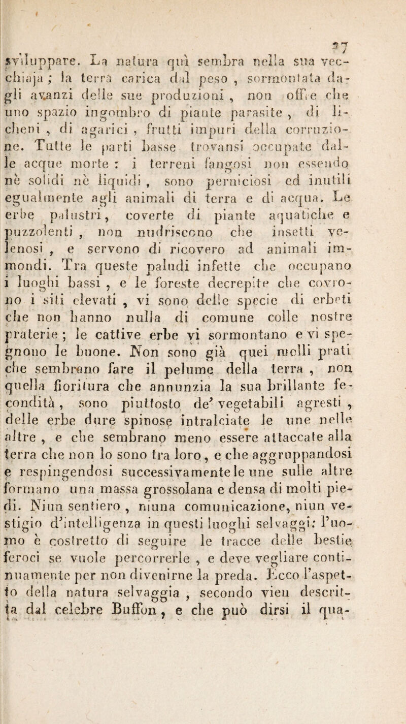 ^1 sviluppare. La natura rjuì sembra nella sua vec¬ chiaia ; la terra carica dal peso, sormonlata da¬ gli avanzi delie sue produzioni , non offre die uno spazio ingombro di piante parasite , di li¬ cheni , di agarici , frutti impuri della corruzio¬ ne. Tutte le parti Lasse trovansi occupate dal¬ ie acque morte : i terreni fangosi non essendo nè solidi nè liquidi , sono perniciosi ed inutili egualmente agli animali di terra e di acqua. Le erbe palustri, coverte di piante aquatiche e puzzolenti , non nudriscono che insetti ve¬ lenosi , e servono di ricovero ad animali im¬ mondi. Tra queste paludi infette che occupano i luoghi bassi , e le foreste decrepite che covro¬ no i siti elevati , vi sono delie specie di erbeti che non hanno nulla di comune colle nostre praterie; le cattive erbe vi sormontano evispe- gnoiìo le buone. T^on sono già quei molli prati che sembrano fare il pelume della terra , nou quella fiorilura ebe annunzia la sua brillante fe¬ condità , sono piuttosto de^ vegetabili agresti, delle erbe dure spinose intralciate le une nelle, altre , e che sembrano meno essere attaccate alla terra che non io sono tra loro, e che aggruppandosi e respingendosi successivamente le une sulle altre formano una massa grossolana e densa di molti pie¬ di. Ni un sentiero , ninna comunicazione, niun ve¬ stigio dhntelligenza in questi luoghi selvaggi: i’no- ino è costretto di secruire le tracce delie bestie ‘ O ^ ' feroci se vuole percorrerle , e deve vegliare conti¬ nuamente per non divenirne la preda. Ecco l’aspet¬ to della natura selvaggia , secondo vien descrit¬ ta dal celebre Buffon , e che può dirsi il qua-