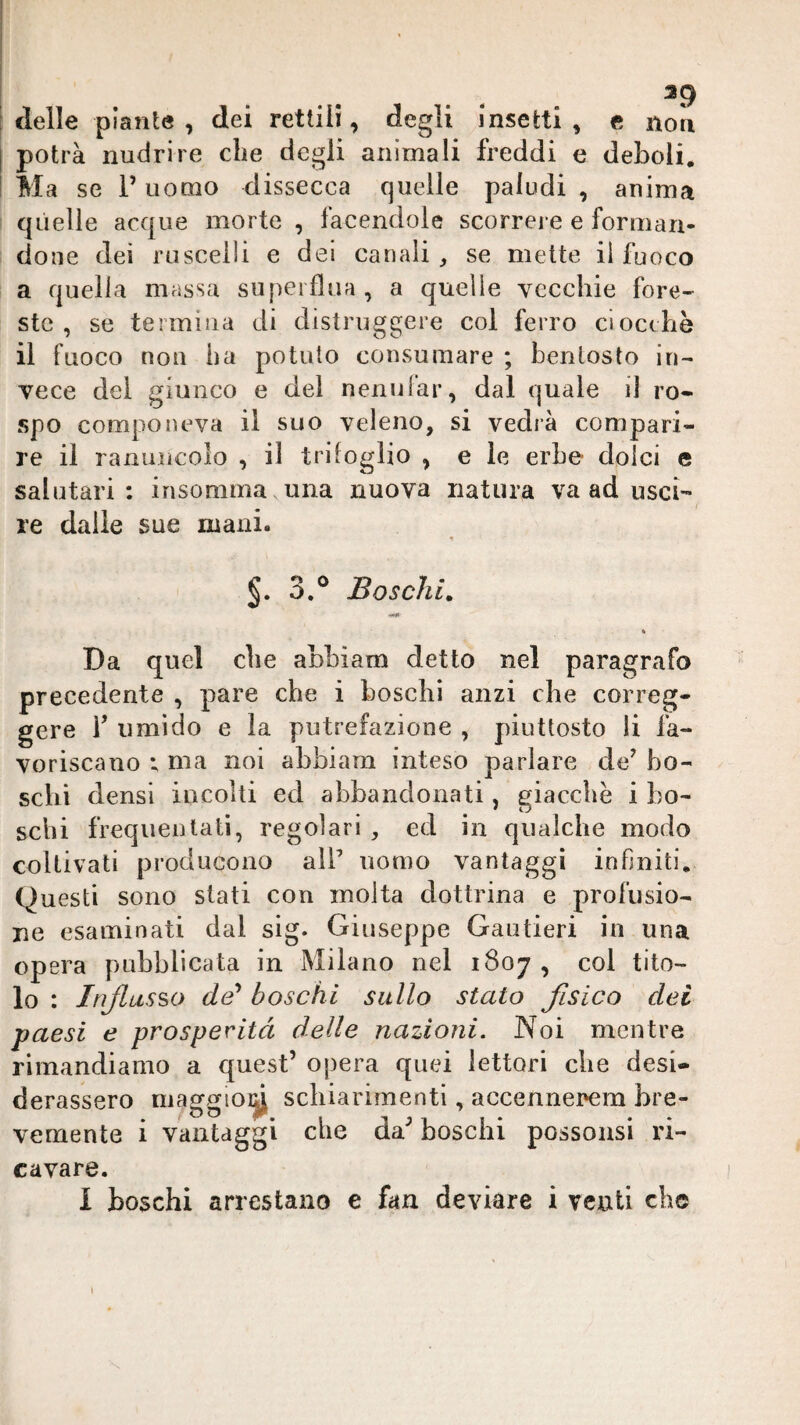 : delle piante , dei rettili, degli insetti, e noli [ potrà nudrire che degli animali freddi e deboli, ! Ma se l’uomo dissecca quelle paludi , anima quelle acque morte , facendole scorrere e forman¬ done dei ruscelli e del canali, se mette il fuoco a quella massa superflua, a quelle vecchie fore¬ ste, se termina di distruggere col ferro ciocche il fuoco non ha potuto consumare ; bentosto in¬ vece del giunco e del nenular, dal quale il ro¬ spo componeva il suo veleno, si vedrà compari¬ re il ranuncolo , il trifoglio , e le erbe dolci e salutari; irisomma una nuova natura va ad usci¬ re dalle sue mani. » 3.° Boschi. « Da quel che ahhiam detto nel paragrafo precedente , pare che i boschi anzi che correg¬ gere V umido e la putrefazione , piuttosto li fa¬ voriscano ; ma noi ahhiam inteso parlare de^ bo¬ schi densi incolti ed abbandonati, giacche i bo¬ schi frequentati, regolari , ed in qualche modo coltivati producono all’ uomo vantaggi infiniti. Questi sono siati con molta dottrina e profusio¬ ne esaminati dal sig. Giuseppe Gautieri in una opera pubblicata in Milano nel 1807 , col tito¬ lo : Itiflusso de* boschi sullo stato fisico dei paesi e prosperità delle nazioni. Noi mentre rimandiamo a quest’ opera quei lettori che desi¬ derassero maggioi^ schiarimenti, accennerem bre¬ vemente i vantaggi che da’ boschi possonsi ri¬ cavare.