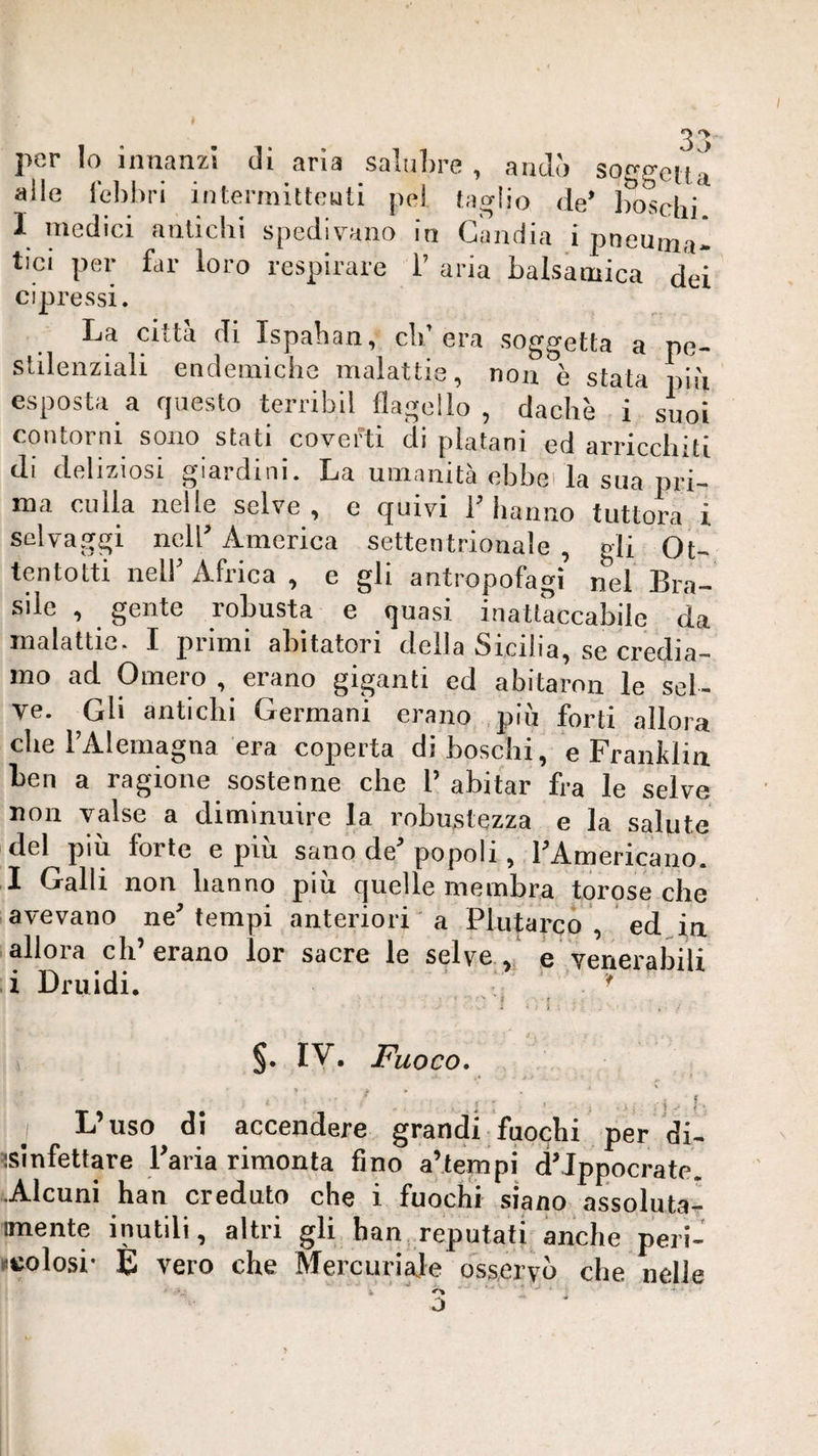 pe¬ pi ù suoi 3*^ per Io innanzi di aria salubre , andò soggetta alle febbri intermitteiati pel faglio de’ ifoscid 1 medici antichi spedivano in Gandia i pneuma* tici per far loro respirare 1’ aria balsamica dei cipressi. La città di Ispaban, cld era soggetta a stilenziali endemiche malattie, non è stata esposta a questo terribil flagello , dachè i contorni sono stati coverti di platani ed arricchTtì di deliziosi giardini. La umanità ebbei la sua pri¬ ma culla nelle selve , e quivi V hanno tuttora i selvaggi nell’ America settentrionale , gli Ot¬ tentotti neir Africa , e gli antropofagi nel Bra¬ sile , gente robusta e quasi inattaccabile da malattie. I primi abitatori della Sicilia, se credia¬ mo ad Omero , erano giganti ed abitaroii le sel¬ ve. Gli antichi Germani erano più forti allora che l’Alemagna era coperta diboschi, e Franklin ben a ragione sostenne che P abitar fra le selve non valse a diminuire la robustezza e la salute del piu forte e piu sano de’popoli, PAmericano. I Galli non hanno più quelle membra torose che avevano ne’ tempi anteriori a Plutarco , ed Aa allora eh’erano lor sacre le selve, i Druidi. • VV . e .venerabili 'f 1 §. IV, Fuoco, ^ A ' ' ' ■ ' i 1- j L’uso di accendere grandi fuochi per di- ^slnfettare l’aria rimonta fino a’tempi d’Ippocrate. Alcuni han creduto che i fuochi siano assoluta- imente inutili, altri gli han, reputati anche peii- ncolosi- E vero che Mercuriale osservo che nelle o