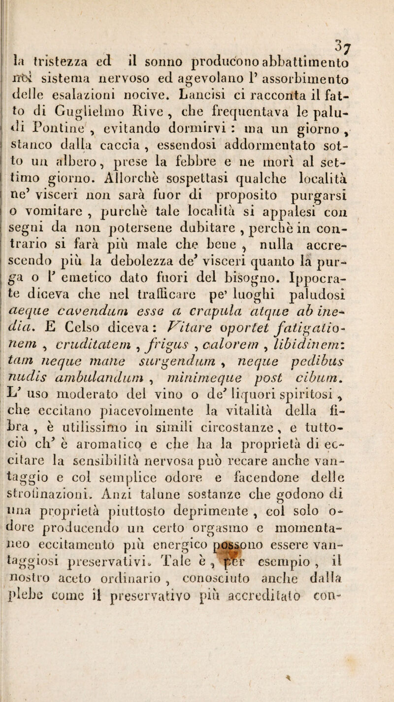 la tristezza ed il sonno producono abLattìrnento i sistema nervoso ed agevolano P assorbimento ^ delle esalazioni nocive. Lancisi ci racconta il fat¬ to di Guglielmo Rive , che frequentava le palu¬ di! Pontine , evitando dormirvi : ma un giorno ^ stanco dalla caccia , essendosi addormentato sot¬ to un albero, prese la febbre e ne morì al set¬ timo giorno. Allorché sospettasi qualche località i ne’ visceri non sarà fuor di proposito purgarsi I o vomitare , purché tale località si appalesi eoa I segni da non potersene dubitare , perché in con¬ trario si farà piu male che bene ^ nulla accre¬ scendo piu la debolezza de^ visceri quanto la pur- I ^^a o P emetico dato fuori del bisogno. Ippocra- I te diceva che nel trafficare pe’ luoghi paludosi j aeqite cavenduni esse a crapula atque ab ine* \ dia, E Gelso diceva : Vltare oportet fatigatio- nem , cruditatern , frigus , calarem , libidinerni tam ìieqiie mane surgendum , neque pedibus nitdis ambiilandum , minimeque post cibiim, Id uso moderato dei vino o de’ liquori spiritosi ^ che eccitano piacevolmente la vitalità della fi¬ bra , é utilissimo in simili circostanze, e tutto- ciò eh’ é aromatico e che ha la proprietà di ec¬ citare la sensibilità nervosa può recare anche van¬ taggio e col semplice odore e facendone delle stroiinazioni. Anzi talune sostanze che godono di una proprietà piuttosto depiimente , col solo o- dore producenJo un certo orgasmo e momenta¬ neo eccitamento piò energico nqs^oiio essere van¬ taggiosi preservativi» Tale é , per esempio , il nostro aceto ordinario , conosciuto anclie dalla piche come il preservativo piò accreditalo con-