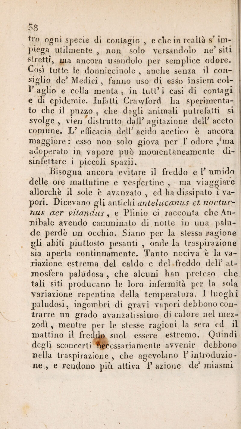 tro ogni specie di contagio , e che in realtà Im- J>iega utilmente , non solo versandolo ne^ siti stretti, ma ancora usandolo per semplice odore. Cosi tutte le donnicciiiole , anche senza il con¬ siglio de^ Medici , fanno uso di esso insiem col- 1^ aglio e colla menta , in tntt’ i casi di contagi e di epidemie. Infatti Crawford ha sperimenta¬ to che il puzzo , che dagli animali putrefatti si svolge , vien distrutto claih agitazione delh aceto comune. efficacia delh acido acetico è ancora i maggiore : esso non solo giova per T odore ,*ma adoperato in vapore può momentaneamente di- ^ sinfettare i piccoli spazii. Bisogna ancora evirare il freddo e F umido | delle ore mattutine e vespertine , ma viaggiare I allorché il sole e avanzato , ed ha dissipato i va¬ pori. Dicevano gli antichi antelucanus et noctur- nus aer vitandus , e Plinio ci racconta che An¬ nibale avendo camminalo di notte in una palu¬ de perde un occhio. Siano per la stessa ragione gli abiti piuttosto pesanti , onde la traspirazione sia aperta continuamente. Tanto nociva è la va¬ riazione estrema del caldo e del freddo dell’ at¬ mosfera paludosa , che alcuni han preteso che tali siti producano le loro infermità per la sola Tariazione repentina della temperatura. I luoghi paludosi, ingombri di gravi vapori debbono con¬ trarre un grado avanzatissimo di calore nel mez¬ zodì , mentre per le stesse ragioni la sera ed il mattino il fredda snol essere estremo. Qilindi degli sconcerti fSéCessariamente avvenir debbono nella traspirazione , che agevolano Y introduzio¬ ne , e rendono più attiva l’azione de’miasmi