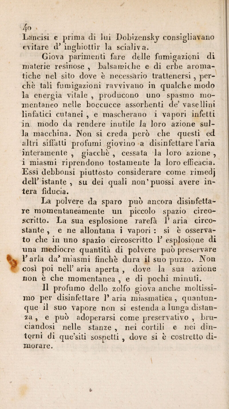 Lancisi e prima di lui Lobizenslvj consigliavano evitare d’ inghiottir la scialiva. Giova parimenti fare delle fumigazioni di materie resinose , balsamiche e di erbe aroma¬ tiche nel sito dove è necessario trattenersi, per-’ che tali fumigazioni ravvivano in c[ualche modo la energia vitale , producono uno spasmo mo¬ mentaneo nelle boccucce assorbenti de’ vaseliini linfatici cutanei , e mascherano i vapori infetti in modo da rendere inutile la loro azione sul¬ la macchina. Non si creda però che questi ed altri siffatti profumi giovino a disinfettare l’aria interamente , giacche , cessata la loro azione , i miasmi riprendono tostamente la loro efficacia. Essi debbonsi piuttosto considerare come rimedj depistante, su dei quali non'puossi avere in¬ tera fiducia. La polvere da sparo può ancora disinfetta¬ re momentaneamente un piccolo spazio circo- scritto. La sua esplosione rarefa 1’ aria circo¬ stante , e ne allontana i vapori : si e osserva¬ to che in uno spazio circoscritto Y esplosione di mia mediocre quantità di polvere può preservare Laria da'miasmi finche dura il suo puzzo. Non ^ così poi nell’ aria aperta , dove la sua azione non e che momentanea , e di pochi minuti. Il profumo dello zolfo giova anche moltissi¬ mo per disinfettare 1’ aria miasmatica , quantun¬ que il suo Vapore non si estenda a lunga distan¬ za , e può adoperarsi come preservativo , bru¬ ciandosi nelle stanze , nei cortili e nei din¬ torni di que’siti sospetti ^ dove si è costretto di¬ morare.