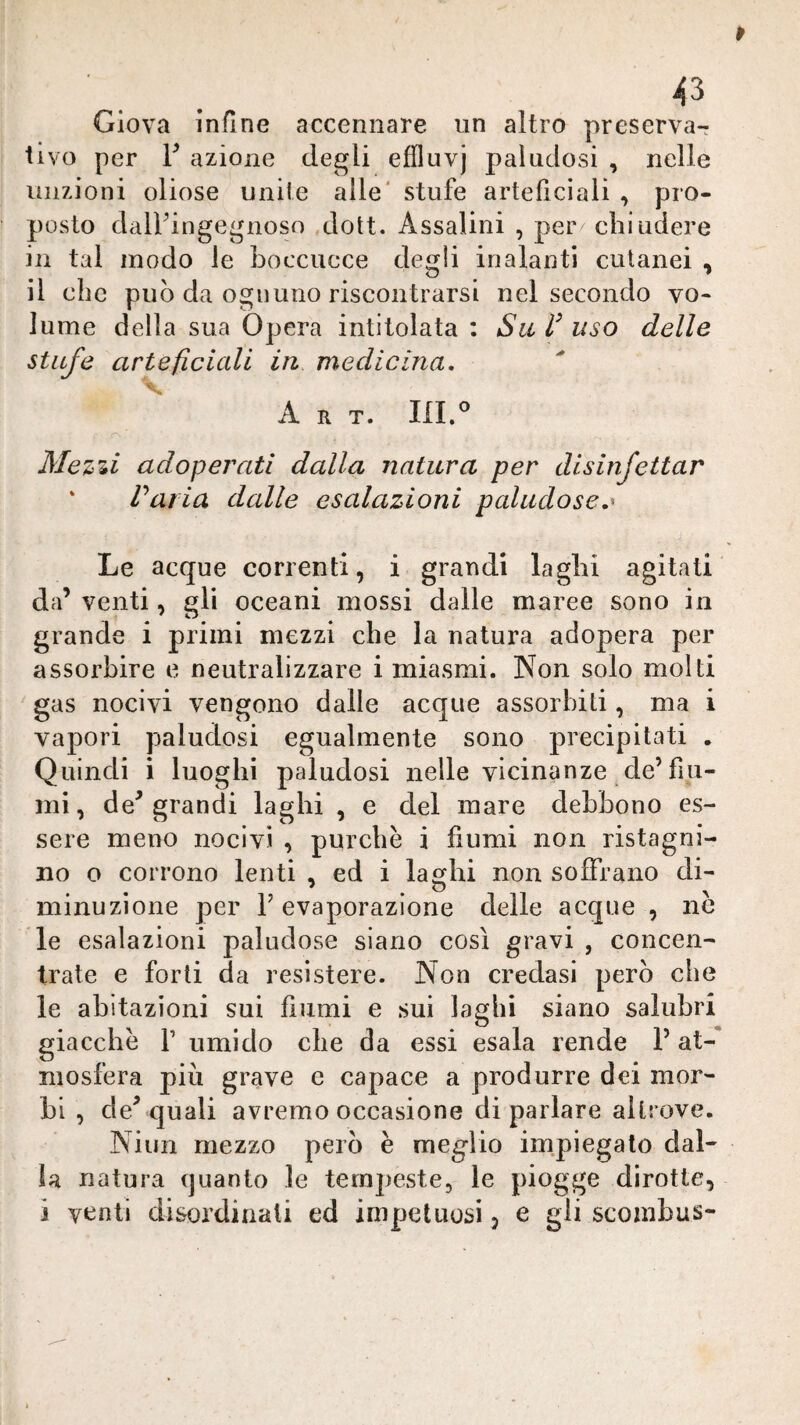 Giova infine accennare un altro preserva¬ tivo per r azione degli effluvj paludosi , nelle unzioni oliose unite alle' stufe arteficiali , pro¬ posto dalFingegnoso dott. Assaiini , per chiudere in tal modo le boccucce degli inalanti cutanei , il che può da ognuno riscontrarsi nel secondo vo¬ lume della sua Opera intitolata : Su uso delle stufe arteficicdi in medicina. Art. m.^ Mez'ii adoperati dalla natura per disinfettar ‘ Varia dalle esalazioni paludose,^ Le acque correnti, i grandi laghi agitati da’ venti, gli oceani mossi dalle maree sono in grande i primi mezzi che la natura adopera per assorbire e neutralizzare i miasmi. Non solo molti gas nocivi vengono dalle acque assorbiti, ma i vapori paludosi egualmente sono precipitati . Quindi i luoghi paludosi nelle vicinanze de’fili¬ mi, de’grandi laghi , e del mare debbono es¬ sere meno nocivi , purché i fiumi non ristagni¬ no o corrono lenti , ed i laghi non soffrano di¬ minuzione per r evaporazione delle acque , ne le esalazioni paludose siano così gravi , concen¬ trate e forti da resìstere. Non credasi però che le abitazioni sui fiumi e sui laghi siano salubri giacche f umido che da essi esala rende l’at¬ mosfera più grave e capace a produrre dei mor¬ bi , de’quali avremo occasione di parlare altrove. Niun mezzo però è meglio impiegato dal¬ la natura (juanto le tempeste, le piogge dirotte, j venti disordinati ed impetuosi, e gli scombus-