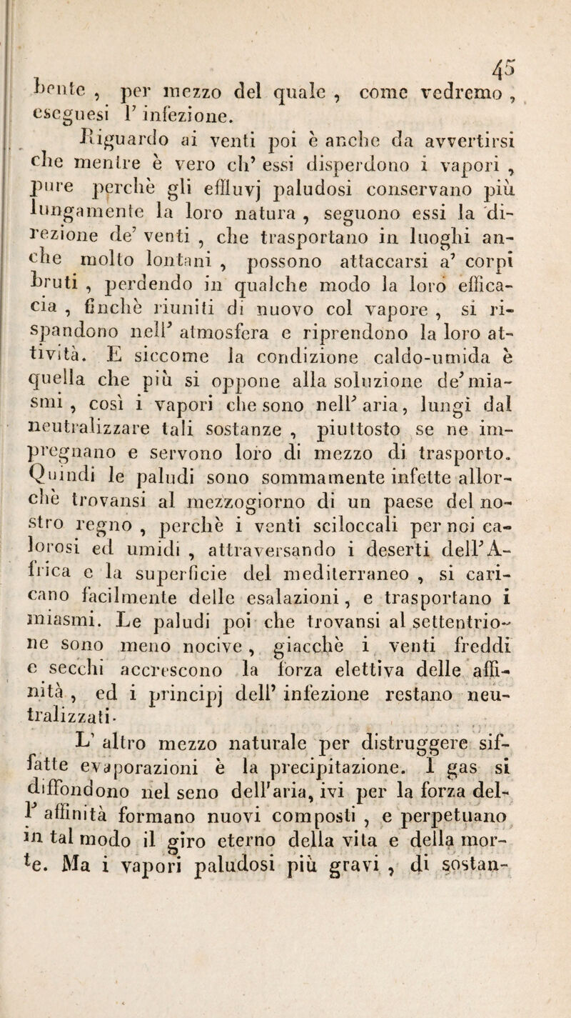 1)^1110 , per mezzo del quale , come vedremo , cscgiiesi r inrezioiie. Pdguardo ai venti poi è anche da avvertirsi che mentre è vero eh’ essi dispei dono i vapori , lune perchè gli effluvj paludosi conservano più lungamente la loro natura , seguono essi la dù i’czione de’ venti , che trasportano in luoglii an¬ che molto lontani , possono attaccarsi a’ corpi ùruti , perdendo in qualche modo la lord elììca- eia , finche liuniti di nuovo col vapore , si ri¬ spandono nelP atmosfera e riprendono la loro at¬ tività. E siccome la condizione caldo-umida è quella che piu si oppone alla soluzione dediiia- sull, così i vapori che sono nelParia, lungi dal neutralizzare tali sostanze , piuttosto se ne im¬ pregnano e servono loro di mezzo di trasporto. Quindi le paludi sono sommamente infette allor¬ ché trovansi al mezzogiorno di un paese del no¬ stro regno, perchè i venti sciloccali per noi ca¬ lorosi ed umidi , attraversando i deserti delPA- f' * 1 rica e la superficie del mediterraneo , si cari¬ cano facilmente delle esalazioni, e trasportano i miasmi. Le paludi poi che trovansi al settentrio¬ ne sono meno nocive, giacché i venti freddi e secchi accrescono la forza elettiva delle affi- mta , ed i principj dell’ infezione restano neu¬ tralizzati- L’ altro mezzo naturale per distruggere sif¬ fatte evaporazioni è la precipitazione. I gas si diffondono nel seno delf aria, ivi per la forza del- F affinità formano nuovi composti, e perpetuano m tal modo il giro eterno della vita e della mor- ^e. Ma i vapori paludosi più gravi , di sostan-