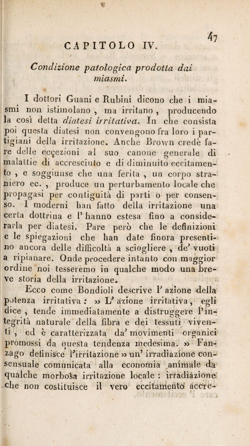 CAPITOLO IV. 4? Condizione patologica prodotta dai miasmi* I dottori Guani e Rubini dicono che i mia¬ smi non istimolano , ma irritano , producendo la così detta diatesi irritatwa. In che consista poi questa diatesi non convengono fra loro i par¬ tigiani delia irritazione* Anche Brown credè fa¬ re delle eci^ezioni al suo, canone generale di malattie di accresciuto e di dinìinuito eccitamen¬ to , e soggiunse che una ferita , un corpo stra¬ niero ec. , produce un perturbamento locale che propagasi per contiguità di parti o per consen¬ so. 1 moderni han fatto della irritazione una certa dottrina e 1’ hanno estesa fino a conside¬ rarla per diatesi. Pare però che le definizioni e le spiegazioni che han date finora presenti¬ no ancora delle dilficoltà a scìoerliere , de^-vuoti a ripianare. Onde procedere intanto con maggior ordine noi tesseremo in qualche modo una bre¬ ve storia della irritazione* Ecco come Bondioli descrive V azione della potenza irritativa; Esazione irritativa, egli dice tende immediatamente a distruggere l’in¬ tegrità naturale della fibra e dei tessuti‘ viven¬ ti , ed è caratterizzata da^ movimenti’ organici promossi da questa tendenza medesima. » Fani 2-ago definisce Pifritazione » un’irradiazione con¬ sensuale comunicata alla economia .animale dà^ qualche morbosa irritazione locale ; irràdiàzione' non costituisce il vero eccitamenti àcc'fè- • c r .