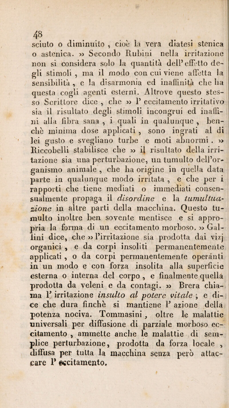 sciuto 0 diminuito , cioè la vera diatesi stenica o astenica. >5 Secondo Rubini nella irritazione non si considera solo la quantità delPefFrtto de¬ gli stimoli , ma il modo con cui viene affetta la sensibilità , c la disannonia ed inaffinìtà che ha questa cogli agenti esterni. Altrove questo stes¬ so Scrittore dice , die w 1’ eccitamento irritativo i sia il risultato degli stimoli incongrui ed inaffi- ' ni alla fibra sana , i quali in qualunque , ben- clic minima dose applicati , sono ingrati al di lei gusto e svegliano turbe e moti abnormi . » Riccobelli stabilisce che w il risultato della irri¬ tazione sia una perturbazione, un tumulto dell’or¬ ganismo animale , che ha origine in queba data parte in qualunque modo irritata , e che per i rapporti die tiene mediati o immediati consen¬ sualmente propaga il disordine e la tumultua^ zione in altre partì della macdiina. Questo tu¬ multo inoltre ben sovente mentisce e si appro¬ pria la forma di un eccitamento morboso, w Gal¬ iini dice, che » l’irritazione sia prodotta dai vizj organici , e da corpi insoliti permanentemente applicati , o da corpi permanentemente operanti in un modo e con forza insolita alla superficie esterna o interna del corpo , e finalmente quella prodotta da veleni e da contagi. >3 Brera chia¬ ma R irritazione insulto al potere vitale ; e di¬ ce che dura finche si mantiene R azione della potenza nociva. Tommasìni, oltre le malattie universali per diffusione di parziale morboso ec¬ citamento , ammette anche le malattie di sem¬ plice perturbazione, prodotta da forza locale , diffusa per tutta la macchina senza però attac¬ care R eccitamento.