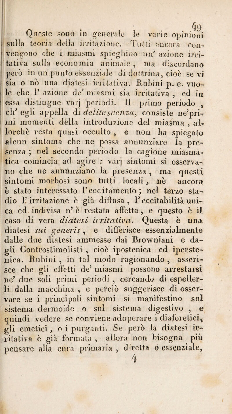 Onesffì sono in generale % le varie opinioni sulla teoria della irrilazione. Tutti ancora con¬ vengono che i miasmi spieghino im' azione irri¬ tativa sulla economia animale, ma discordano j^erò in un punto essenziale di dottrina, cioè sevi sia o nò una diatesi irritativa. Rubini p. e. vuo¬ le che r azione de^ miasmi sia irritativa , ed iu essa distingue varj periodi. J1 primo periodo , cld egli appella di delitesceiiza^ consiste ne^pri- mi momenti della introduzione del miasma , al¬ lorché resta quasi occulto , e non ha spiegato alcun sintonia che ne possa annunziare la pre¬ senza ; nel secondo periodo la cagione miasma¬ tica comincia ad agire : varj sintomi si osserva¬ no che ne annunziano la presenza , ma questi sintomi morbosi sono tutti locali, nè ancora è stato interessato reccitamenlo ; nel terzo sta¬ dio L’irritazione è già diffusa, L eccitabilità uni¬ ca ed^ indivisa n’ è restata affetta , e questo è il caso di vera diatesi irritativa. Questa è una diatesi sui generis , e differisce essenzialmente dalle due diatesi ammesse dai Browniani e da¬ gli Gonlrostimoìisti , cioè ipostenica ed iperste- nica. Rubini , in tal modo ragionando , asseri¬ sce che gli effetti de’ miasmi possono arrestarsi ne^ due soli primi periodi , cercando di espeller¬ li dalla macchina , e perciò suggerisce di osser¬ vare se i principali sintomi si manifestino sul sistema dermoide o sul sistema digestivo , e quindi vedere se conviene adoperare i diaforetici^ gli emetici , o i purganti. Se però la diatesi ir¬ ritativa è già formata , allora non bisogna piu pensare alla cura primaria , diretta o essenziale, 4