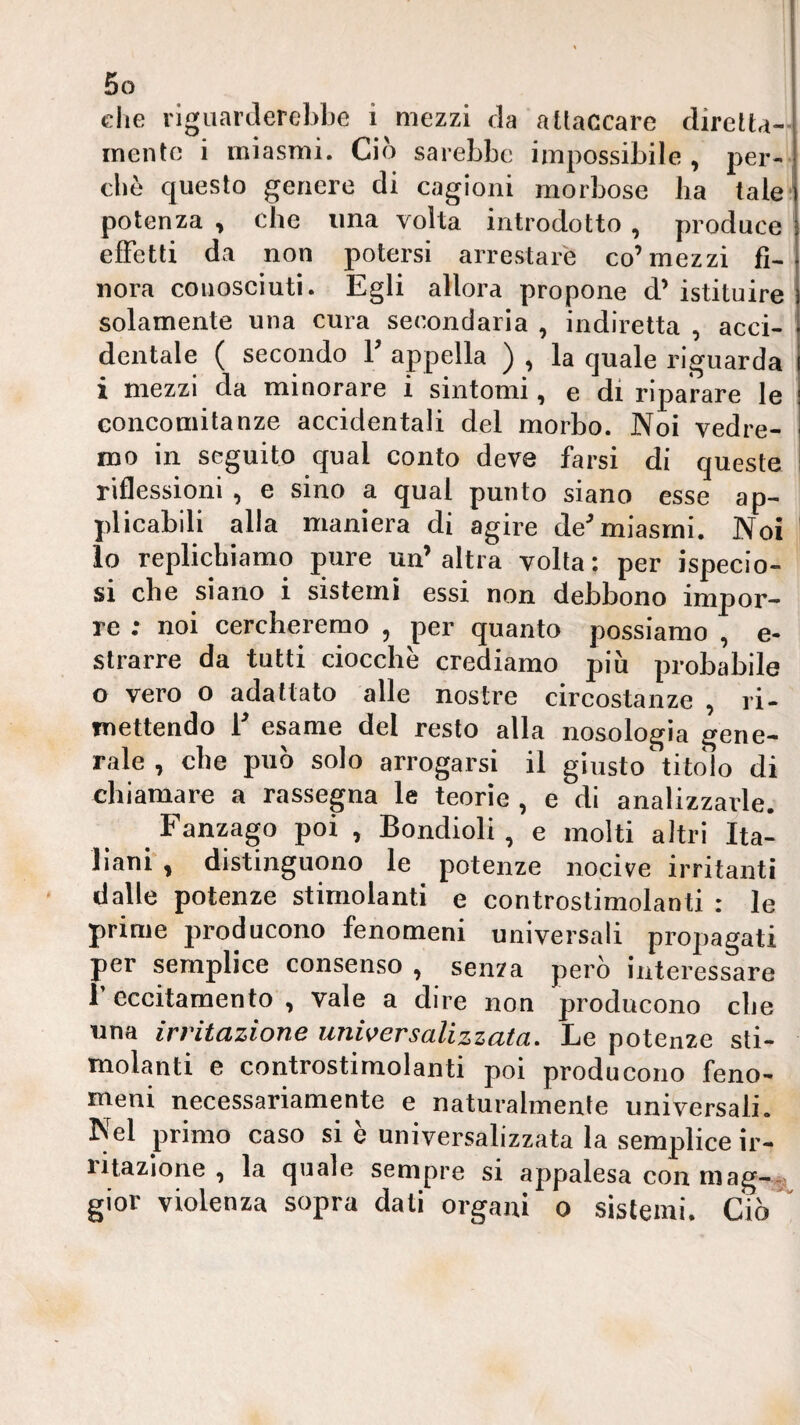 che riguarderebbe i mezzi da attaccare diretta¬ mente i miasmi. Ciò sarebbe impossibile, per¬ che questo genere di cagioni morbose ha tale ' potenza , che una volta introdotto , produce effetti da non potersi arrestare co’mezzi fi¬ nora conosciuti. Egli allora propone d’istituire solamente una cura secondaria , indiretta , acci¬ dentale ( secondo V appella ) , la quale riguarda i mezzi da minorare i sintomi, e di riparare le Goncomitanze accidentali del morbo. Noi vedre¬ mo in seguito qual conto deve farsi di queste riflessioni , e sino a qual punto siano esse ap¬ plicabili alla maniera di agire de^ miasmi. Noi lo replichiamo pure un’ altra volta : per ispecio- si che siano i sistemi essi non debbono impor¬ re ; noi cercheremo , per quanto possiamo , e- slrarre da tutti ciocche crediamo più probabile o vero o adattato alle nostre circostanze , ri¬ mettendo E esame del resto alla nosologia gene¬ rale , che può solo arrogarsi il giusto titolo di chiamare a rassegna le teorìe , e di analizzarle. Fanzago poi , Bondioli, e molti altri Ita¬ liani*, distinguono le potenze nocive irritanti dalle potenze stimolanti e controstimolanti : le prime producono fenomeni universali propagati per semplice consenso , senza però interessare 1 eccitamento , vale a dire non producono che una irritazione universalizzata. Le potenze sti¬ molanti e controstimolanti poi producono feno¬ meni necessariamente e naturalmente universali. Nel primo caso si è universalizzata la semplice ir¬ ritazione , la quale sempre si appalesa con niag-^^ gior violenza sopra dati organi o sistemi. Ciò*'