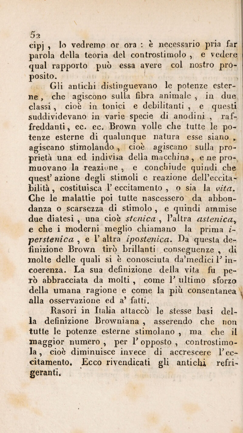 cipj , Io vedremo or ora : è necessario j^ria far parola della teoria del conlrostimolo , e vedere qual rapporto può essa avere col nostro pro¬ posito. Gli antichi distinguevano le potenze ester¬ ne , che agiscono sulla fibra animale , in due classi, cioè in tonici e debilitanti , e questi suddividevano in varie specie di anodini , raf¬ freddanti, ec. ec. Brown volle che tutte le po¬ tenze esterne di qualunque natura esse siano , agiscano stimolando , cioè agiscano sulla pro¬ prietà una ed indivisa della macchina , e ne prò-, muovano la reazione , e concbiude quindi che quest’ azione degli stimoli e reazione dell’eccita¬ bilità , costituisca r eccitamento , o sia la vita. Che le malattie poi tutte nascessero da abbon¬ danza o scarsezza di stimolo , e quindi ammise due diatesi , una cioè stenica , l’altra astenica^ e che i moderni meglio chiamano la prima «- jyer stenle a , e 1’ altra ipostenica. Da questa de¬ finizione Brown tirò brillanti conseguenze , di molte delle quali si è conosciuta da’medici V iii- coerenza. La sua definizione della vita fu pe¬ rò abbracciata da molti , come 1’ ultimo sforzo della umana ragione e come la piu consentanea alla osservazione ed a’ fatti. Rasori in Italia attaccò le stesse basi del¬ la definizione Browniana , asserendo che non tutte le potenze esterne stimolano , ma che il maggior numero , per T opposto , controstimo¬ la , cioè diminuisce invece di accrescere l’ec¬ citamento. Ecco rivendicati gli antichi refri¬ geranti*