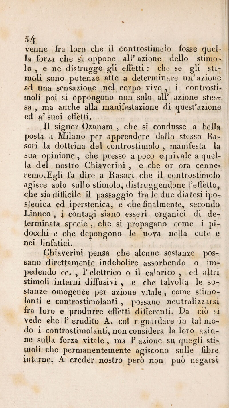 venne fra loro che il controstimolo fosse quel¬ la forza che si oppone all^ azione dello stimo' lo , e ne distrugge gli efibtti : che se gli sti¬ moli sono potenze atte a determinare un’azione ad una sensazione nel corpo vivo , i controsti* moli poi si oppongono non solo air azione stesr sa , ma anche alla manifestazione di quest^azione ed a^ suoi effetti. Il signor Qzanam , che si condusse a bella posta a Milano per apprendere dallo stesso Ra- sori la dottrina del controstimolo , manifesta la sua opinione , che presso a poco equivale a quel¬ la del nostro Chiaverini , e che or ora cenne- remo.Egli fa dire a Rasori che il controstimolo agisce solo sullo stimolo, distruggendone Feffetto^ che sia difficile il passaggio frale due diatesi ipo- stenica ed iperstenica, e che finalmente, secondo Li nneo , i contagi siano esseri organici di de¬ terminata specie , che si propagano come i pi¬ docchi e che depongono le uova nella cute e nei linfatici. Chiaverini pensa che alcune sostanze pos¬ sano direttarnente indebolire assorbendo o im¬ pedendo ec. , r elettrico o il calorico , ed altri stimoli interni diffusivi , e che talvolta le so¬ stanze omogenee per azione vitale , come stimo¬ lanti e controstiinolanti , possano neutralizzarsi fra loro e produrre effetti differenti. Da ciò si vede che F erudito A. col riguardare in tal mo-^ do i controstimolanti, non considera la loro azio¬ ne sulla forza vitale , ma F azione su quegli sti¬ moli che permanentemente agiscono ' sulle fibre interne. A creder nostro però non può negarsi