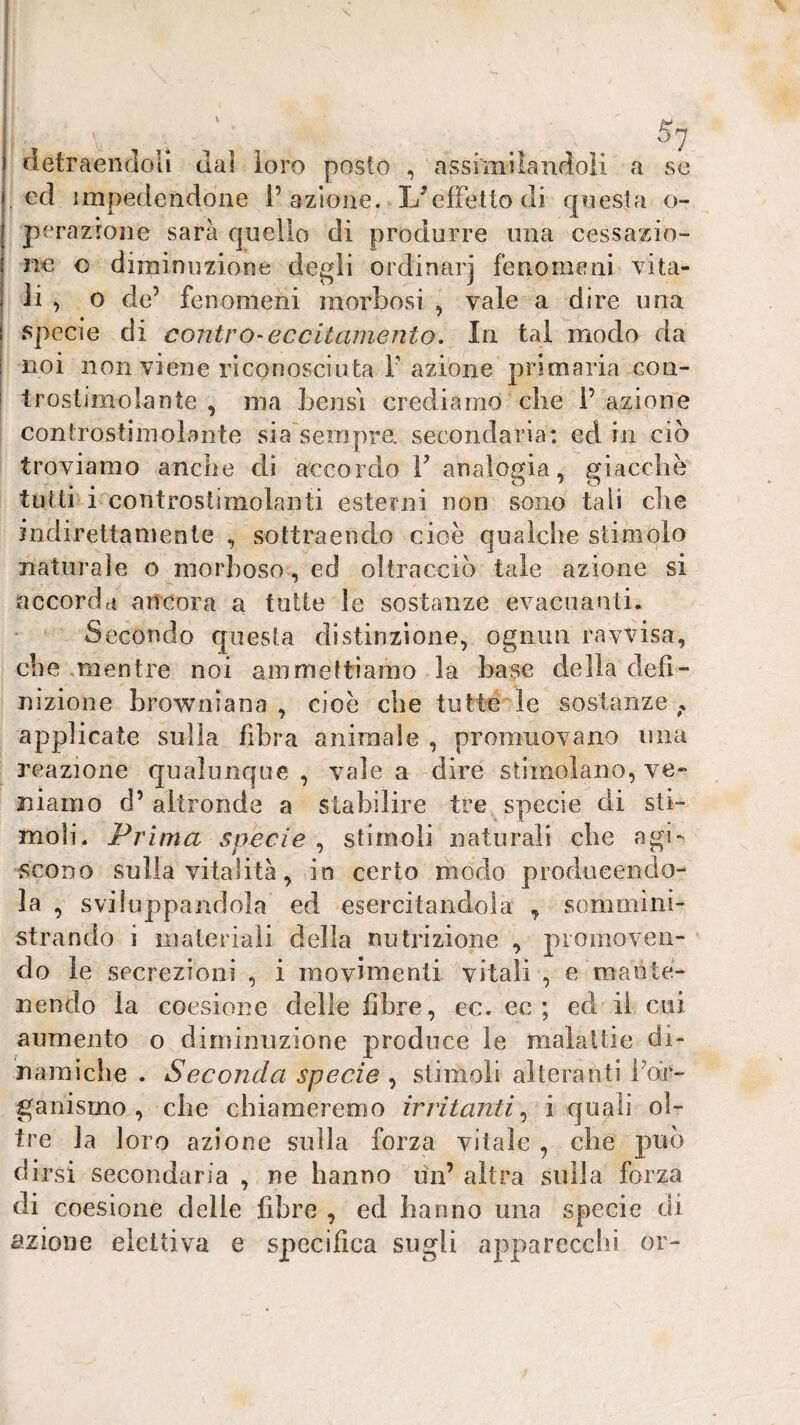 ... detraendoli dal loro posto , assimilandoli a se . cd impedendone l’azione. L^elFettodi questa o- perazrone sarà quello di produrre una cessazio¬ ne o diminuzione degli ordinar] fenomeni vita¬ li ^ o de’ fenomeni morbosi , vale a dire ima specie di contro-eccitamento. In tal modo da noi non viene riconosciuta r azione primaria con- troslimolante , ma bensì crediamo che 1’ azione controstiinolante sia sempre, secondaria: ed in ciò troviamo anche di accordo 1’ analogia, giacche tutti i controstimolanti esterni non sono tali che indirettamente , sottraendo cioè qualche stimolo naturale o morboso, ed oltracciò tale azione si accorda ancora a tutte le sostanze evacuanti. Secondo questa distinzione, ognun ravvisa, che .mentre noi ammettiamo la base della defi¬ nizione browniana, cioè che tutte le sostanze, applicate sulla fibra animale , promuovano una reazione qualunque , vale a dire stimolano, ve¬ niamo d’ altronde a stabilire tre specie di sti¬ moli. Prima specie , stimoli naturali che agi¬ scono sulla vitalità, in certo modo producendo¬ la , sviluppandola ed esercitandola , sommini¬ strando i materiali della nutrizione , promoven¬ do le secrezioni , i movimenti vitali , e mante¬ nendo la coesione delie fibre, ec. ec ; ed il cui aumento o diminuzione produce le malattie di¬ namiche . Seconda specie , stimoli alteranti Fdr- ganismo , che chiameremo irritanti,^ i quali ol¬ tre la loro azione sulla forza vitale , che può dirsi secondaria , ne hanno un’ altra sulla forza di coesione delle libre , ed hanno una specie di cìzioiie elettiva e specifica sugli apparecchi or-