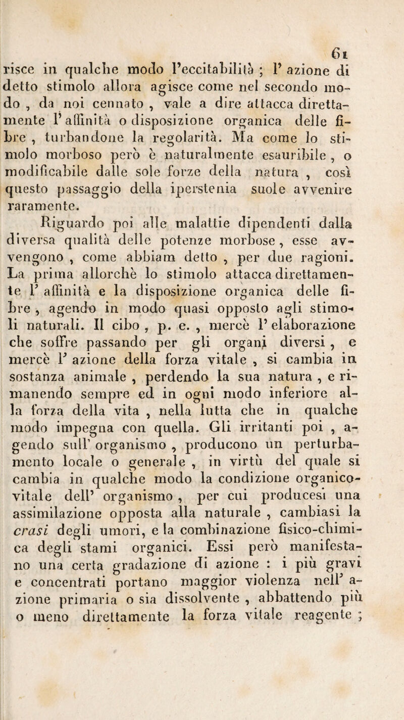 risce in qualche modo l’eccitahiliià ; 1’ azione di detto stimolo allora agisce come nel secondo mo¬ do , da noi cennato , vale a dire attacca diretta- mente F affinità o disposizione organica delle fi¬ bre , turbandone la regolarità. Ma come lo sti¬ molo morboso pero è naturalmente esauribile , o modificabile dalle sole forze della natura , così questo passaggio della iperstenia suole avvenire raramente. Riguardo poi alle malattie dipendenti dalia diversa qualità delle potenze morbose, esse av¬ vengono , come abbiam detto , per due ragioni- La prima allorché lo stimolo attacca direttamen¬ te F affinità e la disposizione organica delle fi¬ bre , agendo in modo quasi opposto agli stimo-* li naturali. Il cibo , p. e. , mercé P elaborazione che soffre passando per gli organi diversi , e mercé F azione della forza vitale , si cambia in sostanza animale , perdendo la sua natura , e ri¬ manendo sempre ed in ogni modo inferiore al¬ la forza della vita , nella lutta che in qualche modo impegna con quella. Gli irritanti poi , a- gendo suir organismo , producono un perturba¬ mento locale o generale , in virtù del quale si cambia in qualche modo la condizione organico¬ vitale dell’ organismo , per cui producesi una assimilazione opposta alla naturale , cambiasi la crasi degli umori, e la combinazione fisico-chimi¬ ca degli stami organici. Essi però manifesta¬ no una certa gradazione di azione : i più gravi e concentrati portano maggior violenza nelF a- zione primaria o sia dissolvente , abbattendo piu o meno direttamente la forza vitale reagente ;