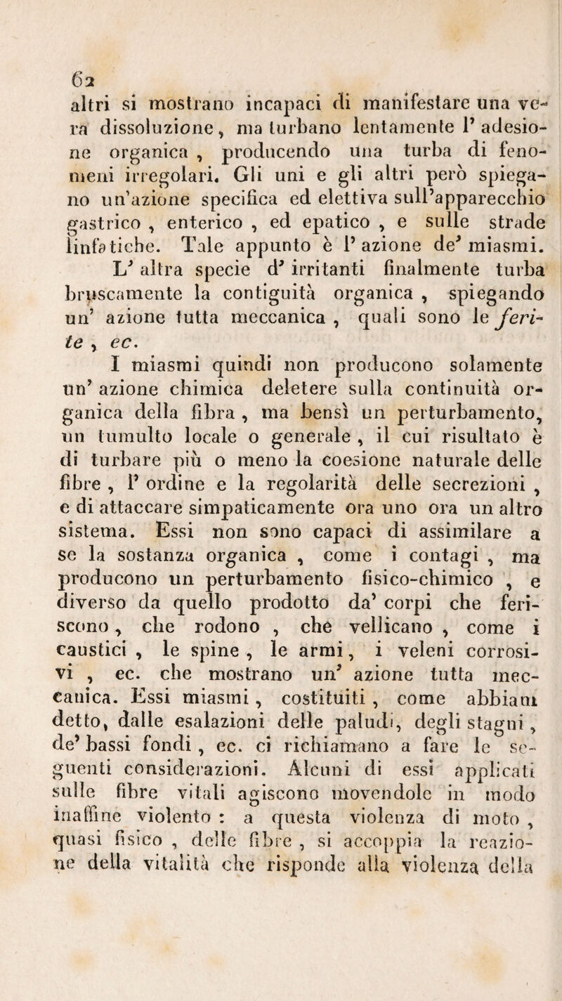 altri si mostrano incapaci di manifestare una ve¬ ra dissoluzione, ma turbano lentamente 1’adesio¬ ne organica , producendo una turba di feno¬ meni irregolari. Gli uni e gli altri però spiega¬ no un’azione specifica ed elettiva sull’apparecchio gastrico , enterico , ed epatico , e sulle strade linfatiche. Tale appunto è l’azione de^ miasmi. altra specie d^ irritanti finalmente turba bruscamente la contiguità organica , spiegando un’ azione tutta meccanica, quali sono inferi¬ te , ec, I miasmi quindi non producono solamente un’ azione chimica deletere sulla continuità or¬ ganica della fibra , ma bensì un perturbamento, un tumulto locale o generale , il cui risultato è di turbare piu o meno la coesione naturale delle fibre , 1’ ordine e la regolarità delle secrezioni , e di attaccare simpaticamente ora uno ora un altro sistema. Essi non sono capaci di assimilare a se la sostanza organica , come ì contagi , ma producono iin perturbamento fisico-chimico , e diverso da quello prodotto da’ corpi che feri¬ scono y che rodono , che vellicano , come i caustici , le spine , le armi, i veleni corrosi¬ vi , ec. che mostrano un’ azione tutta mec¬ canica. Essi miasmi, costituiti , come abbiani detto, dalle esalazioni delle paludi, degli stagni, de’ bassi fondi , ec. ci richiamano a fare le se¬ guenti considerazioni. Alcuni di essi applicati sulle fibre vitali agiscono movendole in modo iriaffi ne violento : a questa violenza di moto , quasi fisico , delle fibre , si accoppia la reazio¬ ne della vitalità che risponde alia violenza della