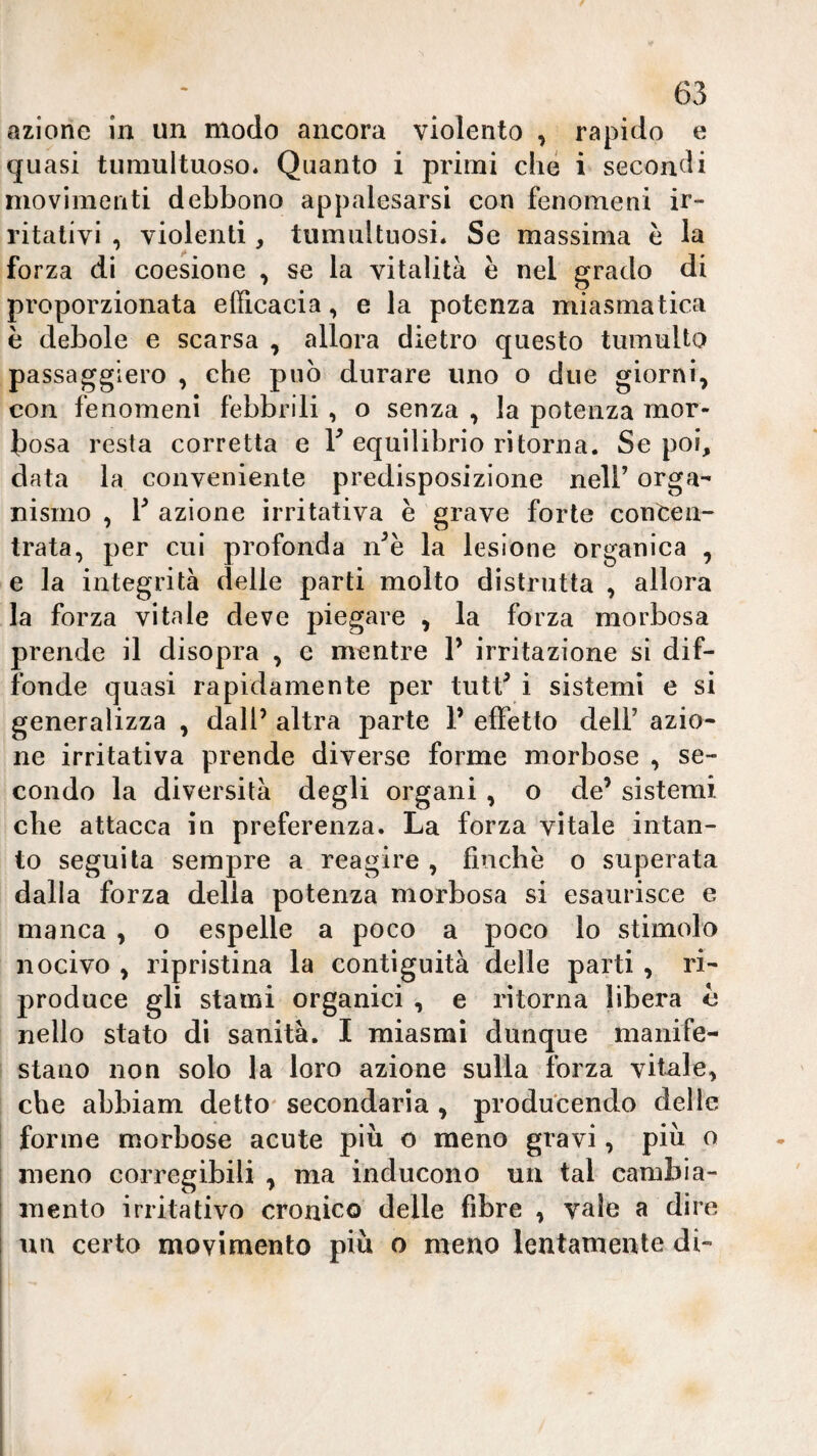 azione in un modo ancora violento , rapido e quasi tiiniultuoso. Quanto i primi clié i secondi movimenti debbono appalesarsi con fenomeni ir¬ ritativi , violenti, tumultuosi* Se massima è la forza di coesione , se la vitalità è nel grado di proporzionata efficaeia, e la potenza miasmatica è debole e scarsa , allora dietro questo tumulto passaggiero , che può durare uno o due giorni, con fenomeni febbrili , o senza , la potenza mor¬ bosa resta corretta e Y equilibrio ritorna. Se poi, data la conveniente predisposizione nell’ orga¬ nismo , Y azione irritativa è grave forte concen¬ trata, per cui profonda n’è la lesione organica , e la integrità delle parti molto distrutta , allora la forza vitale deve piegare , la forza morbosa prende il disopra , e mentre Y irritazione si dif¬ fonde quasi rapidamente per tutt^ i sistemi e si generalizza , dall’ altra parte 1’ effetto dell’ azio¬ ne irritativa prende diverse forme morbose , se¬ condo la diversità degli organi , o de’ sistemi che attacca in preferenza. La forza vitale intan¬ to seguila sempre a reagire , finche o superata dalla forza della potenza morbosa si esaurisce e manca , o espelle a poco a poco lo stimolo nocivo , ripristina la contiguità delle parti , ri¬ produce gli stami organici , e ritorna libera e nello stato dì sanità. I miasmi dunque manife¬ stano non solo la loro azione sulla forza vitale, che abbiam detto' secondaria , produ'cendo delle forme morbose acute più o meno gravi, più o meno corregibili , ma inducono un tal cambia¬ mento irritativo cronico delle fibre , vale a dire un certo movimento più o meno lentamente dì-