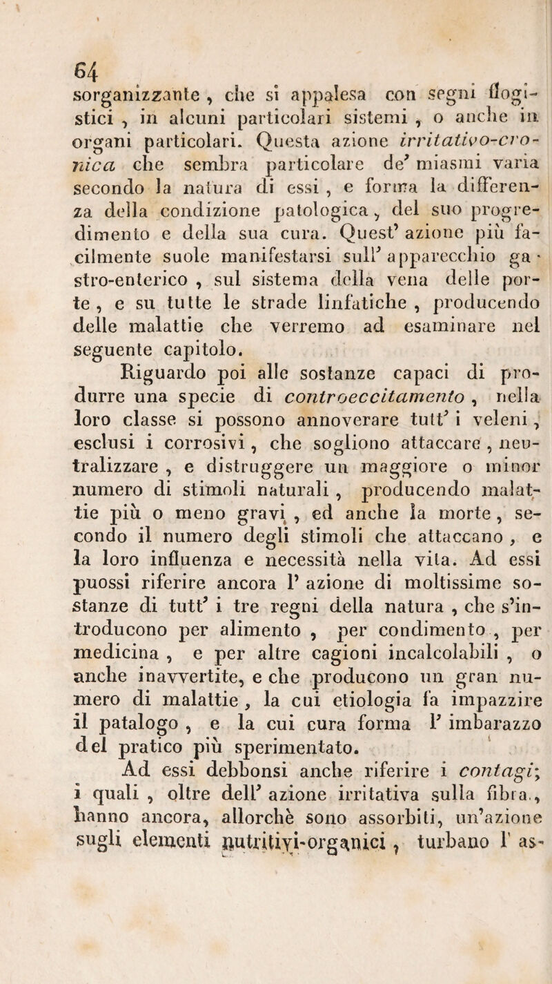 sorganizzante , che si appalesa coti segni flogi¬ stici ^ in alcuni particolari sistemi , o anclie in organi particolari. Questa azione irritatwo-cro- rdca che sembra particolare de^ miasmi varia secondo la natura di essi , e forma la difìeren- za della condizione patologica ^ dei suo progre¬ dimento e della sua cura. Quest’ azione più fa¬ cilmente suole manifestarsi sull’apparecchio ga¬ stro-enterico , sul sistema della vena delie por¬ te , e su tutte le strade linfatiche, producendo delle malattie che verremo ad esaminare nel seguente capitolo. Riguardo poi alle sostanze capaci di p>ro- durre una specie di contro eccitamento , nella loro classe si possono annoverare tutt’ i veleni, esclusi i corrosivi, che sogliono attaccare , neu¬ tralizzare , e distruggere un maggiore o minor numero di stimoli naturali , producendo malat¬ tie più o meno gravi , ed anche la morte, se¬ condo il numero degli stimoli che attaccano , e la loro influenza e necessità nella vita. Ad essi puossi riferire ancora 1’ azione di moltissime so¬ stanze di tutt’ i tre regni della natura , che s’in¬ troducono per alimento , per condimento , per medicina , e per altre cagioni incalcolabili , o anche inavvertite, e che producono un gran nu¬ mero di malattie , la cui etiologia fa impazzire il patalogo , e la cui cura forma T imbarazzo del pratico più sperimentato. ^ Ad essi dehhonsi anche riferire i contagi'^ i quali , oltre dell’ azione irritativa sulla fibra., hanno ancora, allorché sono assorbiti, un’azione