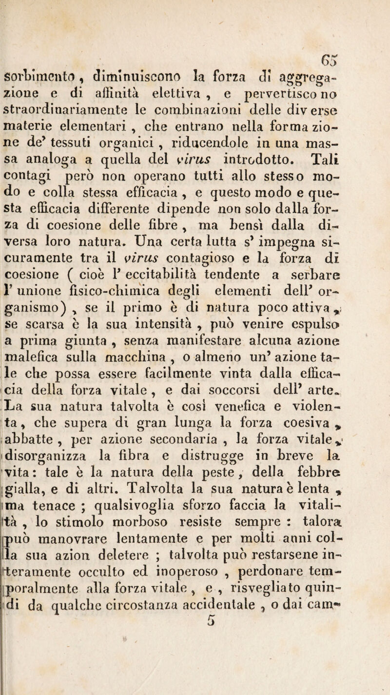 G5: sorbimentr), diminuiscono la forza di aggrega¬ zione e di affinità elettiva , e pervertisco no straordinariamente le combinazioni delle diverse materie elementari , che entrano nella forma zio- ne de’ tessuti organici , riducendole in una mas¬ sa analoga a quella del s^'irus introdotto. Tali contagi però non operano tutti allo stesso mo¬ do e colla stessa efficacia , e questo modo e que¬ sta efficacia differente dipende non solo dalla for¬ za di coesione delle fibre , ma bensì dalla di¬ versa loro natura. Una certa lutta s’impegna si¬ curamente tra il s>irus contagioso e la forza di coesione ( cioè V eccitabilità tendente a serbare r unione fisico-chimica degli elementi dell’ or¬ ganismo) ^ se il primo è di natura poco attiva se scarsa è la sua intensità , può venire espulso a prima giunta , senza manifestare alcuna azione malefica sulla macchina , o almeno un’ azione ta¬ le che possa essere facilmente vinta dalla effica¬ cia della forza vitale , e dai soccorsi dell’ arte. La sua natura talvolta è cosi venefica e violen¬ ta ^ che supera di gran lunga la forza coesiva ^ .abbatte, per azione secondaria, la forza vitalev disorganizza la fibra e distrugge in breve la ’vita : tale è la natura della peste, della febbre llgialla, e di altri. Talvolta la sua natura è lenta » ima tenace ; qualsivoglia sforzo faccia la vitali¬ tà , lo stimolo morboso resiste sempre : talora [può manovrare lentamente e per molti anni col¬ ila sua azion deletere ; talvolta può restarsene in¬ teramente occulto ed inoperoso , perdonare tem- iporalmente alla forza vitale , e , risvegliato quin¬ di da qualche circostanza accidentale , o dai cam-«