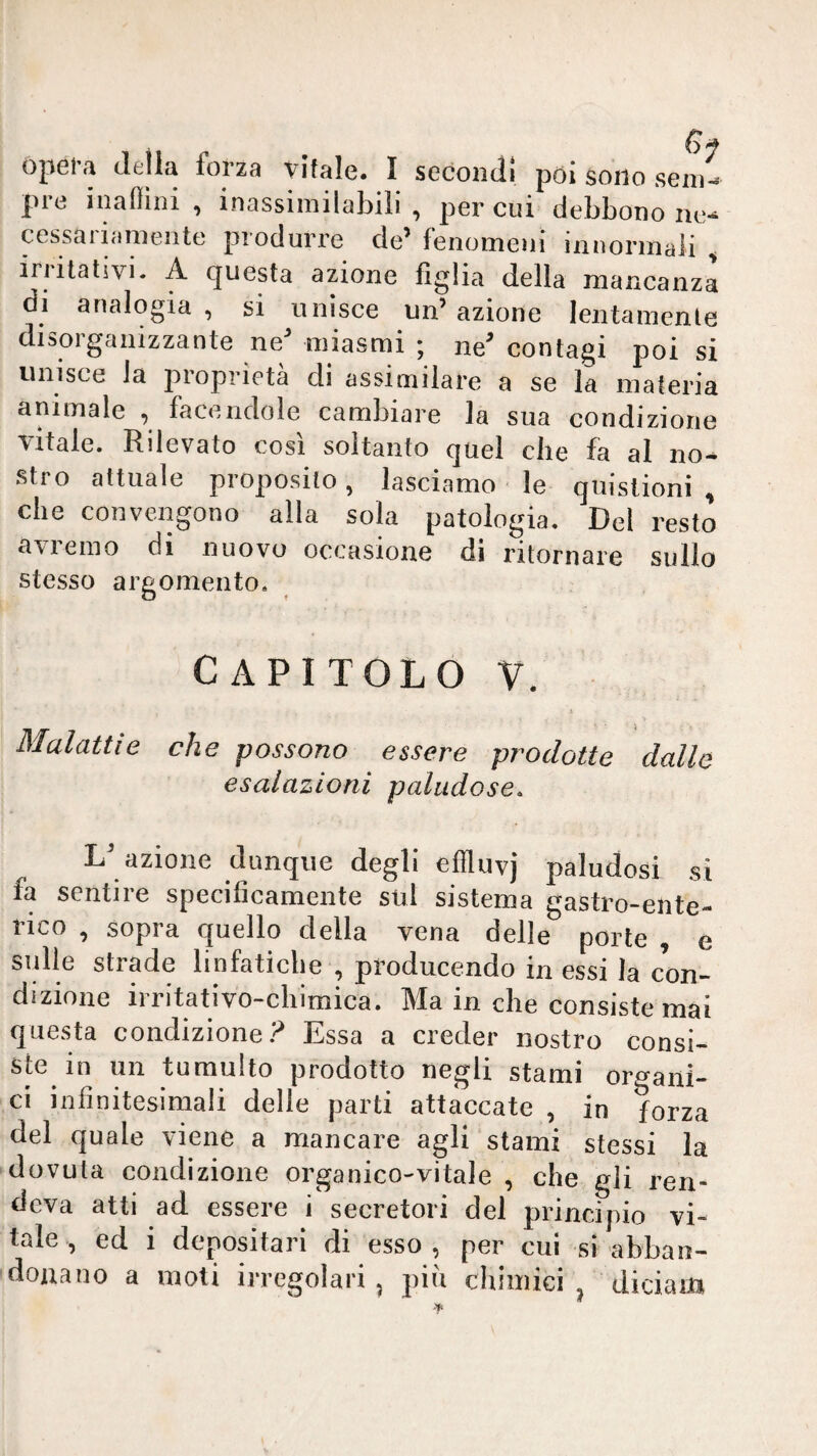 \y opera della forza vitale. I secondi poi sono semi pre inaflini , inassimilabili , per cui debbono no cessariamente produrre de’fenomeni innormali ^ iriitativi. A questa azione figlia delia mancanza di analogia , si unisce un’azione lentamente disorganizzante ne’ miasmi ; ne’ contagi poi si unisce la proprietà di assimilare a se la materia animale ^ facendole cambiare la sua condizione vitale. Rilevato così soltanto quel che fa al no¬ stro attuale proposito, lasciamo le qiiistioni , che convengono alla sola patologia. Del resto avieino di nuovo occasione di ritornare sullo stesso argomento. CAPITOLO V. Malattie che possono essere prodotte dalle esalazioni paludose, L’ azione dunque degli effluvj paludosi si fa sentire specificamente sui sistema gastro-ente¬ rico , sopra quello della vena delle porte , e sulle strade linfatiche , producendo in essi la con¬ dizione irritativo-chimica. Ma in che consiste mai questa condizione.^ Essa a creder nostro consi¬ ste in un tumulto prodotto negli stami organi¬ ci infinitesimali delie parti attaccate , in forza del quale viene a mancare agli stami stessi la dovuta condizione organico-vitale , che gli ren¬ deva atti ad essere i secretori del principio vi¬ tale , ed i depositari di esso , per cui si abban¬ donano a moti irregolari, piu chimici ^ diciam