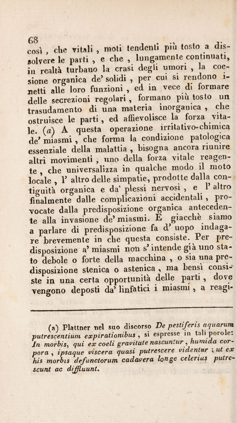 così , die vitali , moli tendenti più tosto a dis¬ solvere le parli , e die , lungamente continuati, ili realtà turbano la crasi degli umori , la coe¬ sione organica de’ solidi , per cui si rendono i- jietti alle loro funzioni , ed in vece di formare delle secrezioni regolari , formano piu tosto un trasudamento di una materia inorganica , che ostruisce le parti , ed affievolisce la forza vita¬ le. (a) A questa operazione irrìtativo^cbimica de^ miasmi , che forma la condizione patologica essenziale della malattia , bisogna ancora riunire altri movimenti , uno delia forza vitale reagen¬ te , che universalizza in qualche modo il moto locale , r altro delle simpatie, prodotte dalla con¬ tiguità organica e da’ plessi nervosi , e 1 altro finalmente dalle complicazioni accidentali , pro¬ vocate dalla predisposizione organica anteceden¬ te alla invasione de’ miasmi. E giacche siamo a parlare di predisposizione fa d’ uopo indaga¬ re brevemente in che questa consiste. Per pre¬ disposizione a’ miasmi non s’intende già uno sta¬ to debole o forte della macchina , o sia una pre¬ disposizione slenica o astenica , ma bensì consi¬ ste in una certa opportunità delle parti , dove vengono deposti da’ linfatici i miasmi , a reagi- (a) Plattner nel suo discorso De pestiferis aquarum putrescentiuni expirationihus , si espresse in tali poro e. In morbis^ qui ex coeli gravitate nascuniur^ numida cor- pora , ipsaque viscera quasi putre^cere videntur ^ ut ex his morbis defunctorum cadavera longe celerius putre-' scunt ac dìffiuunt.
