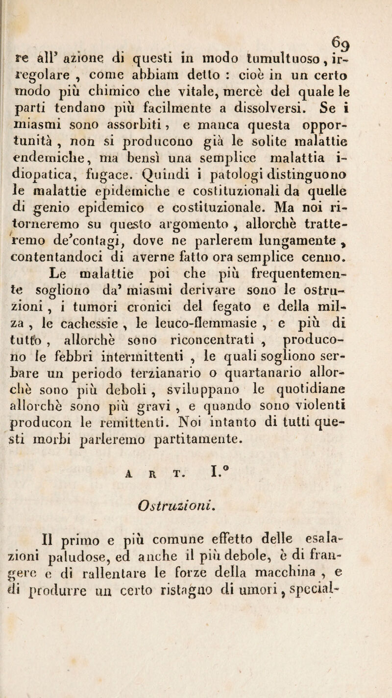 re all’ azione di questi in modo tumultuoso, ir¬ regolare , come ahbiam dello : cioè in un certo modo più chimico che vitale, mercè del quale le parti tendano più facilmente a dissolversi. Se i miasmi sono assorbiti, e manca questa oppor¬ tunità , non si producono già le solite malattie endemiche, ma bensì una semplice malattia i- diopatica, fugace. Quindi i patologi distinguono le malattie epidemiche e costituzionali da quelle di genio epidemico e costituzionale. Ma noi ri¬ torneremo su questo argomenta , allorché tratte¬ remo de’contagi, dove ne parlerem lungamente , contentandoci di averne fatto ora semplice cenno. Le malattie poi che più frequentemen¬ te sogliono da’ miasmi derivare sono le ostru¬ zioni , i tumori cronici del fegato e della mil¬ za , le cachessie , le leuco-flemmasie , e più di tulfo , allorché sono riconcentrati , produco¬ no le febbri intermittenti , le quali sogliono ser¬ bare un periodo terzianario o quartanario allor¬ ché sono più deboli, sviluppano le quotidiane allorché sono più gravi , e quando sono violenti producon le remittenti. Noi intanto di tutti que¬ sti morbi parleremo partitameli te. ART. I.® Ostruzioni. II primo e più comune effetto delle esala¬ zioni paludose, ed anche il più debole, é di fran¬ gere e dì rallentare le forze della macchina , e