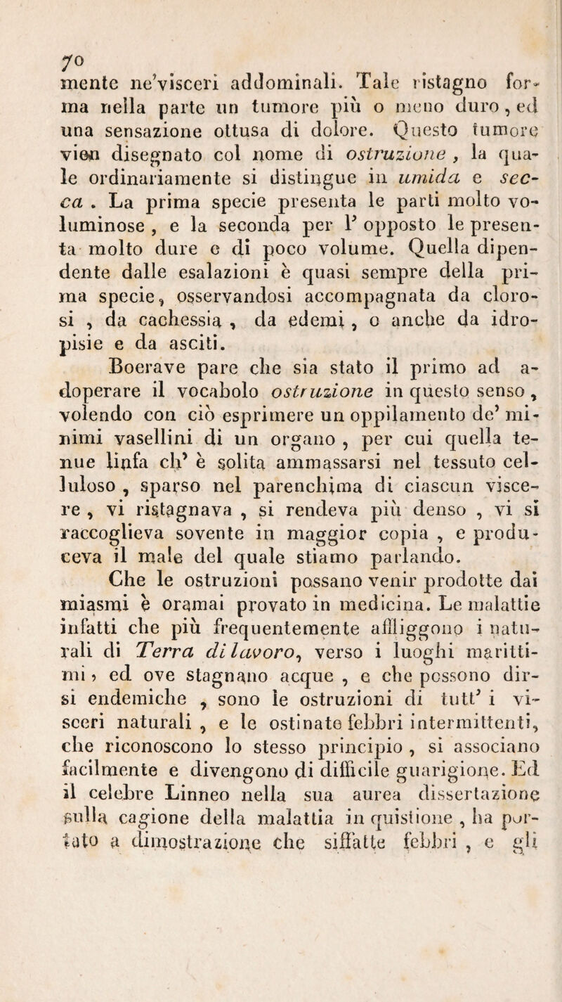 mente ne’visceri addominali. Tale listagno for¬ ma nella parte iin tumore più o meno duro, ed una sensazione ottusa di dolore. Questo tumore vien disegnato col nome di ostruzione , la qua¬ le ordinariamente si distingue in umida e sec¬ ca . La prima specie presenta le parti molto vo¬ luminose , e la seconda per V opposto le presen¬ ta molto dure e di poco volume. Quella dipen¬ dente dalle esalazioni è quasi sempre della pri¬ ma specie^ osservandosi accompagnata da cloro¬ si , da cachessia > da edemi, o anche da idro¬ pisie e da asciti. Boerave pare che sia stato il primo ad a- doperare il vocabolo ostruzione in questo senso, volendo con ciò esprimere un oppìlamento de’ mi¬ nimi vasellini di un organo , per cui quella te¬ nue linfa cld e solita ammassarsi nel tessuto cel¬ luloso , sparso nel parenchima di ciascun visce¬ re , vi ristagnava , si rendeva più denso , vi si raccoglieva sovente in maggior copia , e produ¬ ceva il male del quale stiamo parlando. Che le ostruzioni possano venir prodotte dai miasmi h oramai provato in medicina. Le malattie infatti che più frequentemente aflliggono i natu¬ rali di Terra di lavoro^ verso i luoghi maritti¬ mi ^ ed ove stagnano acque , e che possono dir¬ si endemiche , sono le ostruzioni di tutt’ i vi¬ sceri naturali, e le ostinate febbri intermittenti, che riconoscono lo stesso principio , sì associano facilmente e divengono di difficile guarigione. Ed il celebre Linneo nella sua aurea dissertazione filila cagione della malattia in quistlone , ha por¬ tato a dimostrazioue che siffatte febbri , e gli