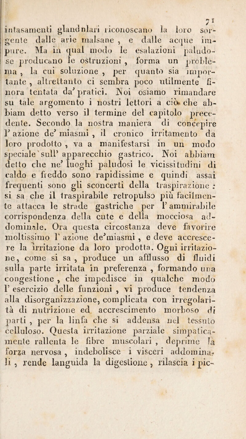 ì/itasamenll glarxdnlar! riconoscano la loro sor- genie dalle arie malsane , e dalle acque im¬ pure. Ma in qual modo le esalazioni paludo¬ se producano le ostruzioni , forma un proLle- ina , la cui soluzione , per c[uanto sia impor¬ tante , altrettanto ci sembra poco utilmente fi¬ nora tentata da^ pratici. Noi osiamo rimandare su tale argomento i nostri lettori a ciò*, che ab- biam detto verso il termine del capitolo prece¬ dente. Secondo la nostra maniera di concepire r azione de^ miasmi , il cronico irritamento da loro prodotto , va a manifestarsi in un modo speciale'sull’ apparecchio gastrico. Noi abbiam detto che ne^ luoghi paludosi le vicissitudini di caldo e freddo sono rapidissime e quindi assai frequenti sono gli sconcerti della traspirazione : si sa che il traspirabile retropulso più facilmen¬ te attacca le strade gastriche per T ammirabile corrispondenza della cute e della mocciosa ad¬ dominale. Ora questa circostanza deve favorire moltissimo V azione de^miasniì , e deve accresce¬ re la irritazione da loro prodotta. Ogni irritazio¬ ne, come si sa , produce un afflusso di fluidi sulla parte irritata in preferenza , formando una congestione , che impedisce in qualche modo r esercizio delle funzioni , vi produce tendenza alla disorganizzazione, complicata con irregolari¬ tà di nutrizione ed, accrescimento morboso di parti , per la linfa che si addensa nel tessuto celluloso. Questa irritazione parziale simpatica¬ mente rallenta le fibre muscolari , deprime !a for^a nervosa , indebolisce i visceri addomina? li , rende languida la digestione , rilascia i pie-