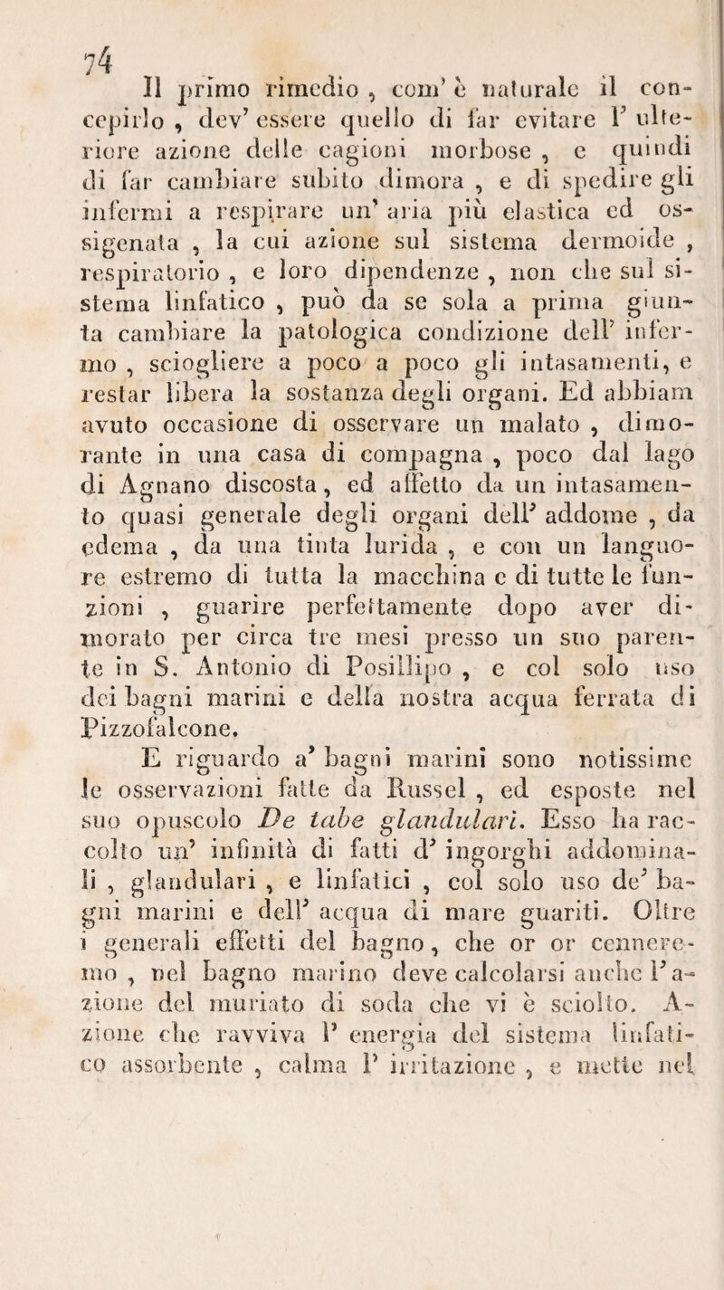 Il primo rimedio, com’è naturale il con¬ cepirlo , clev^ essere quello di far evitare V ulte¬ riore azione delle cagioni morbose , c quindi di far cambiare subito dimora , e di spedire gli infermi a rcsjd.rare un’ aria più elastica ed os¬ sigenata , la cui azione sul sistema dermoide , respiratorio , e loro dipendenze , non die sul si¬ stema linl’atico , può da se sola a prima giun¬ ta cambiare la patologica condizione deir infer¬ mo , sciogliere a poco a poco gli intasamenti, e restar libera la sostanza degli organi. Ed abbiam avuto occasione di osservare un malato , dimo¬ rante in una casa di compagna , poco dal lago di Agnano discosta, ed alFetto da un intasamen¬ to quasi generale degli organi delF addome , da edema , da una tinta lurida , e con un languo¬ re estremo di tutta la maccliina c di tutte le fun¬ zioni , guarire perfeitamente dopo aver di- morato per circa tre mesi presso un suo paren¬ te in S. Antonio di Posil]i[)o , e col solo uso dei bagni marini e della nostra acqua ferrata di Pizzofalcone. E riguardo a’ bagni marini sono notissime le osservazioni fatte da Riissel , ed esposte nel suo opuscolo De tabe glandulari. Esso ba rac¬ colto un’ infinità di fatti d’ ingorgili addomina¬ li , glandulari , e linfatici , col solo uso de’ ba¬ gni marini e dell’ acqua di mare guariti. Oltre i generali effetti del bagno , che or or ccnncre- mo , nel bagno marino deve calcolarsi auclic l’a- zioiie del muriato di soda che vi ò sciolto. A- zione che ravviva l’ energia del sistema liurati- co assorbente , calma P irritazione , e mette nel