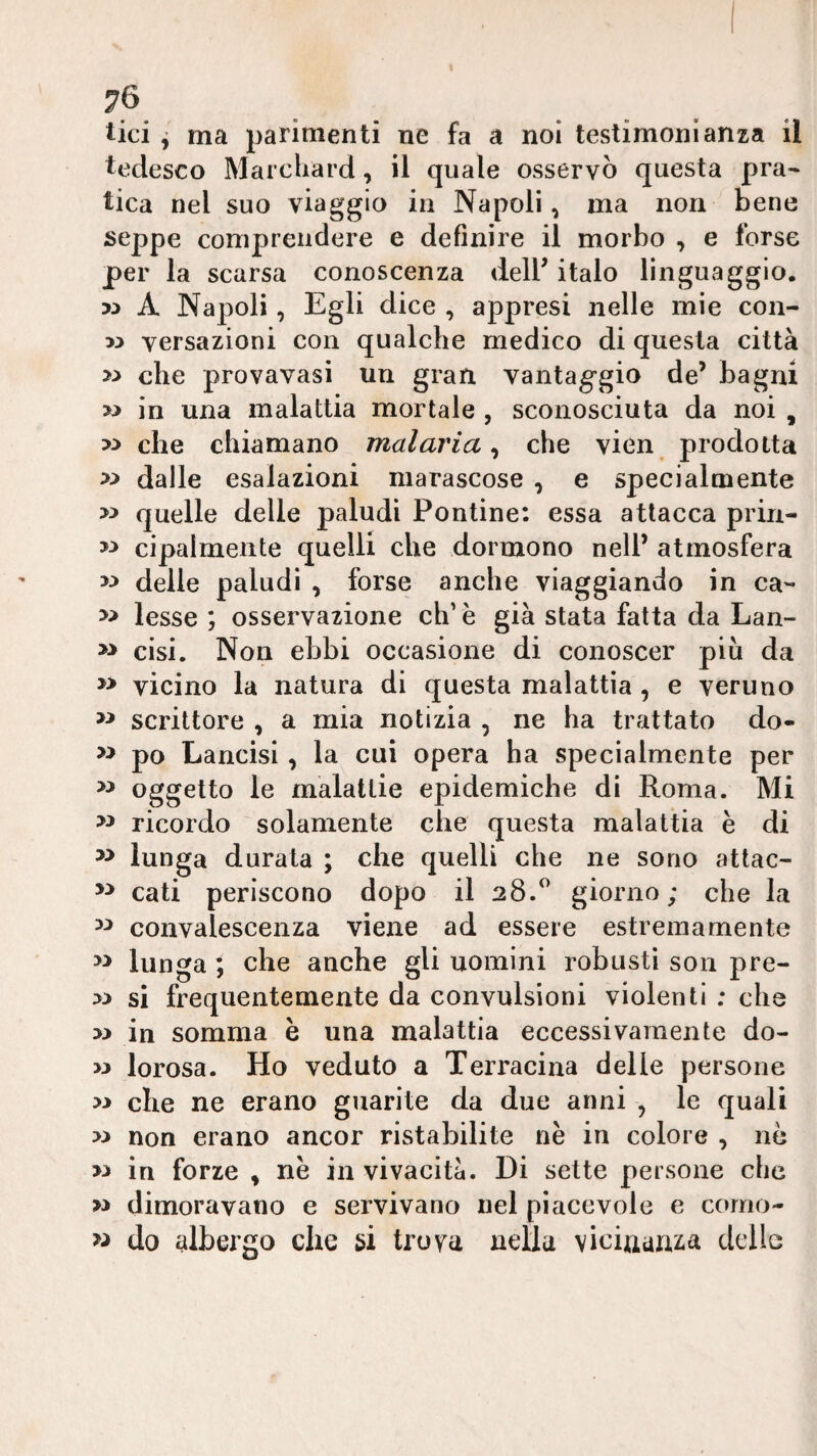 tici ^ ma parimenti ne fa a noi testimonianza il tedesco Marcliard, il quale osservò questa pra¬ tica nel suo viaggio in Napoli, ma non bene seppe comprendere e definire il morbo , e forse per la scarsa conoscenza delP italo linguaggio. A Napoli, Egli dice , appresi nelle mie con- w versazioni con qualche medico di questa città che provavasi un gran vantaggio de’ bagni w in una malattia mortale , sconosciuta da noi , >> che chiamano malaria^ che vien prodotta » dalle esalazioni marascose , e specialmente quelle delle paludi Pontine: essa attacca prin- cipaimente quelli che dormono nell’ atmosfera delle paludi , forse anche viaggiando in ca- » lesse ; osservazione eh’ è già stata fatta da Lan- » cisi. Non ebbi occasione di conoscer più da vicino la natura di questa malattia , e veruno scrittore , a mia notizia , ne ha trattato do- >> po Lancisi , la cui opera ha specialmente per » oggetto le malattie epidemiche di Roma. Mi ricordo solamente che questa malattia è di lunga durala ; che quelli che ne sono attac- cali periscono dopo il 28.^ giorno ; che la convalescenza viene ad essere estremamente lunga ; che anche gli uomini robusti son pre- si frequentemente da convulsioni violenti : che w in somma è una malattia eccessivamente do- w lorosa. Ho veduto a Terracina delle persone che ne erano guarite da due anni , le quali non erano ancor ristabilite nè in colore , nò in forre , nè in vivacità. Di sette persone che » dimoravano e servivano nel piacevole e como- w do albergo che si trova nella vicinanza delle