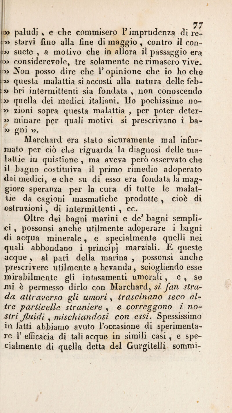 !3> paludi , e die commiscro P imprudenza di re- >3 starvi fino alla fine di maggio , contro il con¬ iai sueto , a motivo che in allora il passaggio era 33 considerevole, tre solamente ne rimasero vive. :33 JN^on posso dire che V opinione che io ho che :33 questa malattia si accosti alla natura delle feb- ■33 bri intermittenti sia fondata , non conoscendo 33 quella dei medici italiani. Ho pochissime no- 33 zioni sopra questa malattia , per poter deter- 33 minare per quali motivi si prescrivano i ha- 33 gni >3. Marchard era stato sicuramente mal infor¬ mato per ciò che riguarda da diagnosi delle ma¬ lattie in quistione , ma aveva però osservato che il bagno costituiva il primo rimedio adoperato dai medici, e che su di esso era fondata la mag¬ giore speranza per la cura di tutte le malat¬ tie da cagioni masmatiche prodotte , cioè di ostruzioni , di intermittenti , ec. Oltre dei bagni marini e de^ bagni sempli¬ ci , possonsi anche utilmente adoperare i bagni di acqua minerale ^ e specialmente quelli nei quali abbondano i principi marziali. E queste acque , al pari della marina , possonsi anche prescrivere utilmente a bevanda, sciogliendo esse mirabilmente gli intasamenti umorali, e , se mi è permesso dirlo con Marchard, si fan stra¬ da attraverso gli umori , trascinano seco al'- tre particelle straniere , e correggono i no-- stri fluidi , mischiandosi con essi. Spessissimo in fatti abbiamo avuto Toccasione di sperimenta¬ re r efficacia di tali acque in simili casi, e spe¬ cialmente di quella detta del Gurgitelli sommi-