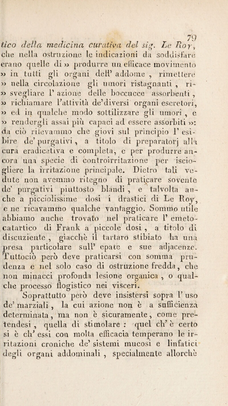 ileo della medicina citrati<^a del slg. Le /tof , elle nella ostruzione le indicazioni da soddisfare erano quelle di >:> produrre un efficace luovimcnfo w in tutti gli organi deli’ addome , rimettere 5) nella circolazione gli umori ristagnanti , ri- » svesfliare T azione delle boccucce assorbenti , w richiamare Fattività de’diversi organi escretori, >3 ed in qualche modo sottilizzare gli umori , e 33 rendergli assai pili capaci ad essere assorbiti w: da ciò riievammo che giovi sul principio T esi¬ bire de’ purgativi , a titolo di preparatori alla cura eradicativa e completa, c per produrre an¬ cora una specie di controirritazione per iscio- gliere la irritazione principale. Dietro tali ve¬ dute non avemmo ritegno di pratij^are sovente de’ purgativi piuttosto blandi , e talvolta an¬ che a picciolissinie dosi i drastici di Le Roj, e ne ricavammo qualche vantaggio. Sommo utile abbiamo anche trovato nel praticare 1’ emeto- catartico di Frank a piccole dosi , a titolo di discuziente , giacche il tartaro stibiato ha una presa particolare sull’ cpate e sue adjacenze. Tuttociò però deve praticarsi con somma pru¬ denza e nel solo caso di ostruzione fredda, che non minacci profonda lesione organica , o qual¬ che processo flogistico nei visceri. Soprattutto però deve insistersi sopra V uso de’ marziali , la cui azione non è a sufficienza determinata, ma non è sicuramente, come pre- tendesi , quella di stimolare ; quel eh’è certo si e eh’ essi con molta efficacia temperano le ir¬ ritazioni croniche de’ sistemi mucosi e linfatici degli organi addominali , specialmente allorché