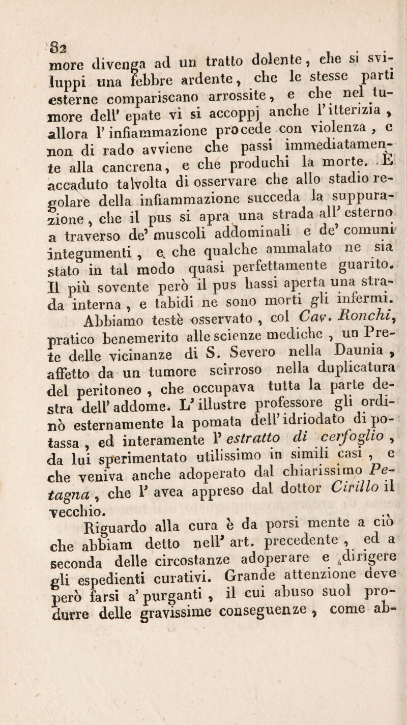 more divenga ad un tratto dolente, che si svi¬ luppi una febbre ardente, che le stesse parti esterne compariscano arrossite, e che nel tu¬ more dell' epate vi si accoppj anche 1 itterizia , allora l’infiammazione procede con violenza, e non di rado avviene che passi immediatamer^ te alla cancrena, e che producili la morte. .1^ accaduto talvolta di osservare che allo stadio re- ^olarè della infiammazione succeda la suppura¬ zione , che il pus si apra una strada alF esterno a traverso de’ muscoli addominali e de’ comunr integumenti , e. che qualche ammalato ne sia stato in tal modo quasi perfettamente guanto* Il più sovente però il pus bassi aperta una stra¬ da interna , e tabidi ne sono morti gli mferrnu Abbiamo teste osservato , col Cav> Honchi^ pratico benemerito alle scienze mediche , un Pre¬ te delle vicinanze di S. Severo nella Daunia , affetto da un tumore scirroso nella duplicatura del peritoneo , che occupava tutta la parte de¬ stra deir addome. L’illustre professore gli ordi¬ nò esternamente la pomata dell idriodato di po¬ tassa , ed interamente V estratto di cerfoglio , da lui sperimentato utilissimo in simili casi , e che veniva anche adoperato dal chiarissimo Pe- , che !■ .vea .pp.e» dal doltor CirìUo il vecchio. ^ Riguardo alla cura è da porsi mente a ciò che ahhiara detto nell’ art. precedente , ed a seconda delle circostanze adoperare e ,dirigere eli espedienti curativi. Grande attenzione deve però farsi a’ purganti , il cui abuso suol prò- durre delle gravissime conseguenze ^ come ah-