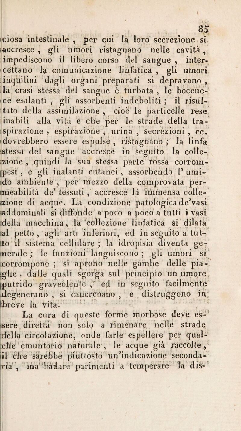 sciosa intestinale , per cui la loro secrezione si (accresce , gli umori ristagnano nelle cavità , impediscono il libero corso del sangue , inter¬ cettano la comunicazione linfatica , gli umori inquilini dagli organi preparati si depravano, ila crasi stessa dèi sangue è turbata , le bòccùc- • ce esalanti , gli assorbenti indeboliti ; il risùl- itato della assimilazione , cioè le particelle rese inabili alla vita e che pei* le strade della tra¬ spirazione > espirazione , urina , secrezioni , ec. (dovrebbero essere espulse , ristagnano ; la linfa ‘Stessa del sangue accresce in seguito la colle- i^ione , quindi la sua stessa parte rossa corrom- [pesi , e gli inalanti cutanei, assorbendo P umi- rdo ambiente , per mezzo della comprovata per^ mieabilità de’ tessuti accresce là itnniensa colle¬ zione di acque. La condizione patologica de^vasi [addominali si diffonde a poco a poco a tutti i vasi' ideila macchina, la'^Collezione linfatica si dilata tal petto , agli arti inferiori, ed in seguito a tut- Ito il sistema cellulare ; la idropisia diventa ge- qierale ; le funzioni’ languiscono ; gli umori sP corrompono ; si aprotio nelle gambe delle pia¬ ghe , dalle quali sgorga sul principio un umore, putrido graveolente ed in seguito facilmente degenerano , si eaiicrenano , e distruggono in.. Lreve la vita.' ' : La cura di queste forme morbose deve es-* sere diretta non solo a rimenare nelle strade delia circolazione, onde farle espèllere per qual¬ che emuntorio naturale , le acque già raccolte, il che sarebbe piuttòsto uu^indicaziorie seconda¬ ria ma'badare'parimenti a temperare la dià-' I