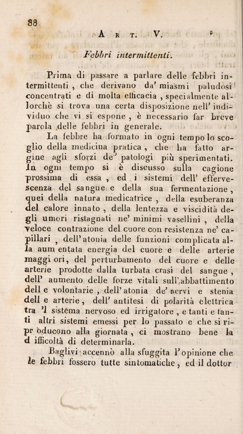 ' A R T. ■ V. ' Febbri intermittenti, \ Prima di passare a parlare delle febbri in¬ termittenti , che derivano da’ miasmi paludosi' concentrati e di molta elticacia , specialmente al¬ lorché si trova una certa disposizione nell’ indi¬ viduo che vi si espone , è necessario far breve parola .delle febbri in generale. < i > La febbre ha formato in ogni tempo lo sco¬ glio della medicina pratica , che ha fatto ar¬ gine agli sforzi de’ patologi più sperimentati, in ogni tempo si è discusso sulla cagione prossima di essa , ed . i sistemi dell’ efferve¬ scenza dei sangue, e della sua fermentazione, quei della natura medicatrice , della esuberanza del calore innato , delia lentezza e viscidità de¬ gli umori ristagnati ne’ minimi vasellini , della veloce contrazione del cuore con resistenza ne’ ca¬ pillari dell’atonia delle funzioni complicata al¬ la aum entata energia del cuore e delle arterie maggiori, del perturbamento del cuore e delle arterie prodotte dalla turbata crasi del sangue , dell’ aumento delle forze vitali sulbabbattiinento delle volontarie , dell’atonia de’pervi e stenia dell e arterie, dell’antitesi di polarità èleltrica tra ’l sistèma nervoso ed irrigatore , e tanti e tan¬ ti altri sistemi emessi per lo passato e che si ri- pr bducono alla giornata , ci mostrano bene la d ifficoità di determinarla. Baglivi'accennò alla sfuggita l’opinione cbe le febbri fossero tutte sintomatiche, cd il dottor