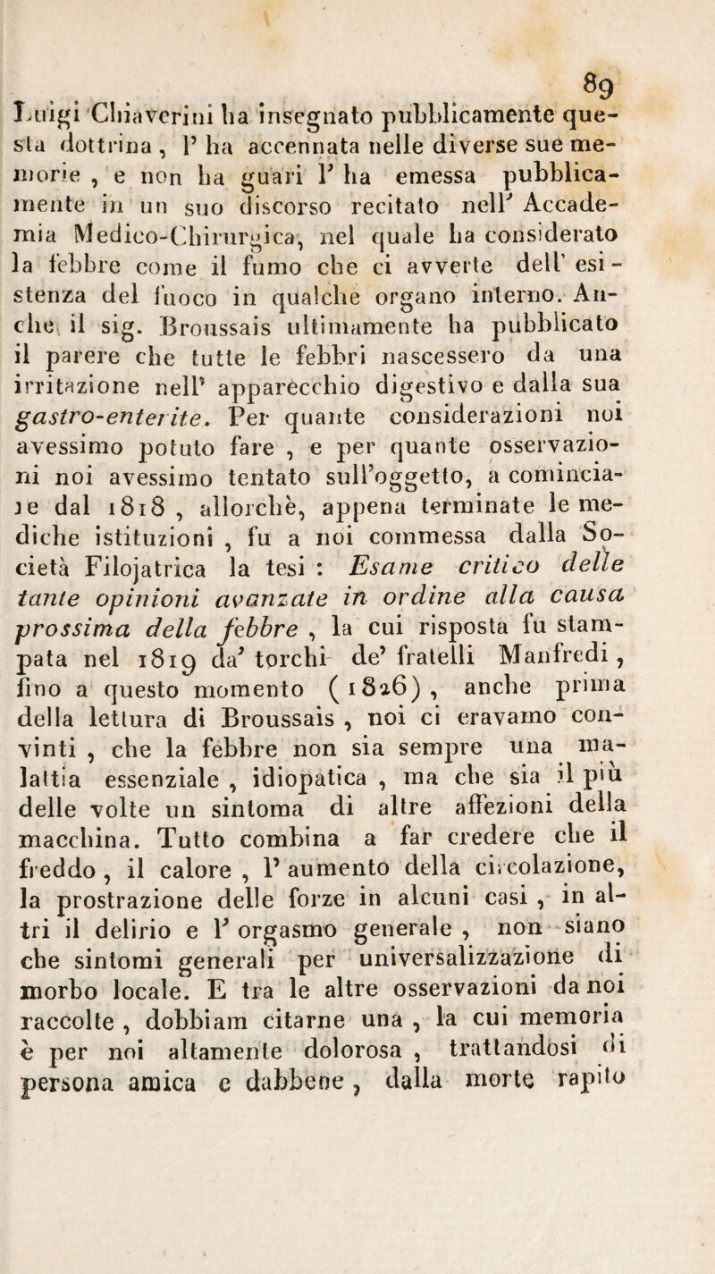 ^9 Luigi'Cliiavcritii ha insegnato puLblicamente que¬ sta dottrina , 1’ ha accennata nelle diverse sue me¬ ni one , e non ha guari V ha emessa pubblica¬ mente in un suo discorso recitato nelb Accade¬ mia Medico-Chirurgica, nel quale ha considerato la lebbre come il fumo che ci avverte dell’esi¬ stenza del fuoco in qualche organo interno. An¬ che^ il sig. Broussais ultimamente ha pubblicato il parere che tutte le febbri nascessero da una irritazione nell’ apparecchio digestivo e dalla sua ^astro-enterite. Per quante considerazioni noi avessimo potuto fare , e per quante osservazio¬ ni noi avessimo tentato sulToggetto, a coniincia- te dal i8i8 , allorché, appena terminate le me¬ diche istituzioni , fu a noi commessa dalla So¬ cietà Filojatrica la tesi : Esame critico delie tante opinioni avanzate in ordine alla causa prossima della febbre , la cui risposta fu stam¬ pata nel 1819 da^ torchi- de’fratelli Manfredi, fino a questo momento (i8a6), anche prima della lettura di Broussais , noi ci eravamo con¬ vinti , che la febbre non sia sempre una ma¬ lattia essenziale , idiopatica , ma che sia il piu delle volte un sintoma di altre affezioni della macchina. Tutto combina a far credere che il freddo, il calore, P aumento della ci. colazione, la prostrazione delle forze in alcuni casi , in al¬ tri il delirio e P orgasmo generale, non* siano che sintomi generali per * universalizzazione di morbo locale. E tra le altre osservazioni da noi raccolte , dobbiam citarne una , la cui memoria è per noi altamente dolorosa , trattandosi di persona amica e dabbene, dalla morte rapilo