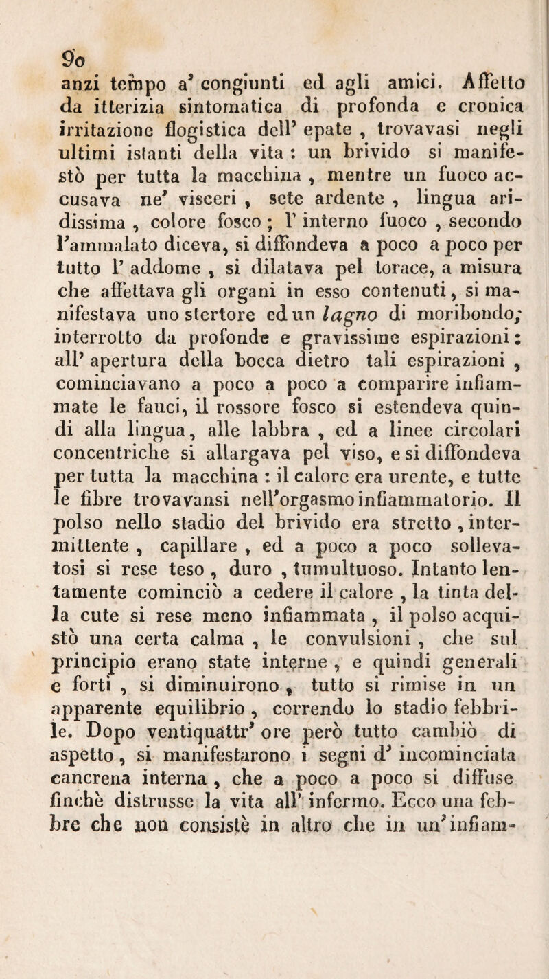 anzi tempo congiunti ed agli amici. Affetto da itterizia sintomatica di profonda e cronica irritazione flogistica dell’ epate , trovavasi negli ultimi istanti della vita : un brivido si manife¬ stò per tutta la macchina y mentre un fuoco ac¬ cusava ne^ visceri , sete ardente , lingua ari¬ dissima , colore fosco ; V interno fuoco , secondo rarnmalato diceva, si diffondeva a poco a poco per tutto 1* addome , si dilatava pel torace, a misura che affettava gli organi in esso contenuti, si ma¬ nifestava uno stertore eà un lagno di moribondo; interrotto da profonde e gravissime espirazioni : all’ apertura della bocca dietro tali espirazioni , cominciavano a poco a poco a comparire infiam¬ mate le fauci, il rossore fosco si estendeva quin¬ di alla lingua, alle labbra , ed a linee circolari concentriche si allargava pel viso, e si diffondeva per tutta la macchina : il calore era urente, e tutte le fibre trovavansi nell’orgasmo infiammatorio. Il polso nello stadio del brivido era stretto , inter¬ mittente , capillare , ed a poco a poco solleva¬ tosi si rese teso , duro , tumultuoso. Intanto len¬ tamente cominciò a cedere il calore , la tinta del¬ la cute si rese meno infiammata , il polso acqui¬ stò una certa calma , le convulsioni , che sul principio erano state interne , e quindi generali e forti , si diminuirono * tutto si rimise in un apparente equilibrio , correndo lo stadio febbri¬ le. Dopo ventiqualtr’ ore però tutto cambiò di aspetto, si manifestarono i segni d’ incominciata cancrena interna , che a poco a poco si diffuse finche distrusse la vita all’’ infermo. Ecco una feb¬ bre che non consistè in altro che in un^infiam-