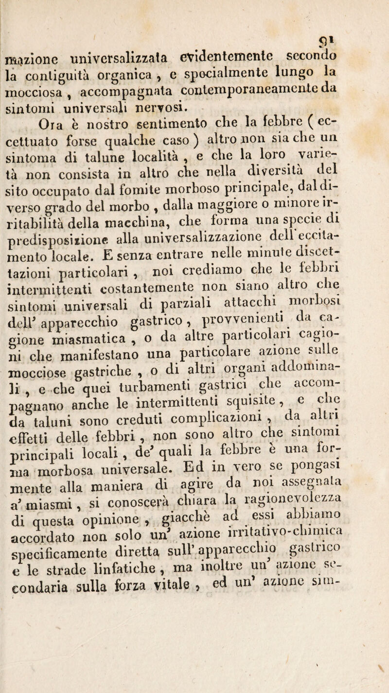 mazione universalizzala evidentemente secondo là contiguità organica , e specialmente lungo la mocciosa, accompagnata contemporaneamente da sintomi universali nervosi. Ora è nostro sentimento che la febbre ( ec¬ cettuato forse qualche caso ) altro non sia che un sintoma di talune località , e che la loro varie¬ tà non consista in altro che nella diversità del sito occupato dal fomite morboso principale, dal di¬ verso grado del morbo , dalla maggiore o minore ir¬ ritabilità della macchina, che forma una specie di predisposizione alla universalizzazione dell eccita¬ mento locale. E senza entrare nelle minute discet¬ tazioni particolari , noi crediamo che le febbri intermittenti costantemente non siano altro che sintomi universali di parziali attacchi morbosi deir apparecchio gastrico, provvenientì da ea^ gione miasmatica , o da altre particolaii cagio¬ ni che manifestano una particolare azione sude mocciose gastriche , o di altri organi addomina¬ li , e che quei turbamenti gastrici che accom¬ pagnano anche le intermittenti squisite, e che da taluni sono creduti complicazioni , da altri effetti delle febbri , non sono altro che sintomi principali locali , de^ quali la febbre e una for¬ ma morbosa universale. Ed in vero se pongasi mente alla maniera di agire da noi assegnala a miasmi , si conoscerà chiara la ragionevolezza di questa opinione , giacché ad essi abbiamo accordato non solo un' azione irritativo-chimica specificamente diretta sull’.apparecchio gastrico e le strade linfatiche, ma inoltre un azione se¬ condaria sulla forza vitale , ed un’ azione snn-