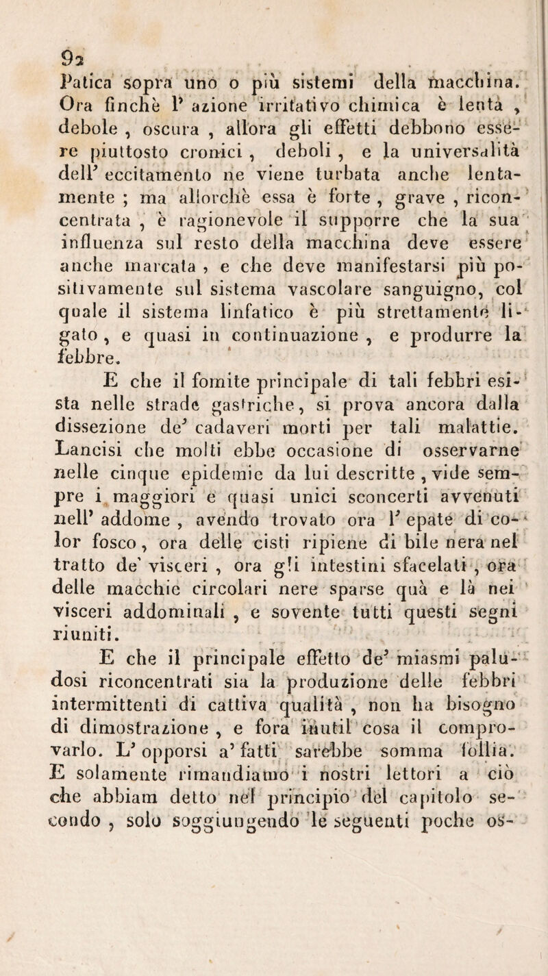 Patica sopra uno o più sistemi della maccliìna. Ora finche P anione irritativo chimica è lenta , debole, oscura , all'ora gli effetti debbono esse¬ re piuttosto cronici , deboli , e la universalità delP eccitamento ne viene turbata anche lenta¬ mente ; ma allorché essa è forte , grave , ricon- ' centrata , è ragionevole il supporre che la sua'* influenza sul resto della macchina deve essere anche inarcala , e che deve manifestarsi più po- sitivamente sul sistema vascolare sanguigno, col quale il sistema linfatico e più strettamente li-‘ gaio , e quasi iu continuazione , e produrre la' febbre. E che il fomite principale di tali febbri esi-^ sta nelle strade gasfricbe, si prova ancora dalla dissezione de^ cadaveri morti per tali malattie. Lancisi che molti ebbe occasione di osservarne’ nelle cinque epidemie da lui descritte , vide sem¬ pre i maggiori é quasi unici sconcerti avvenuti nell’addome , avendo trovato ora Pepate di’co-* lor fosco, ora delle cisti ripiene di bile nera'nel tratto de' visceri , ora g!i intestini sfacciati', ora' delle macchie circolari nere sparse qua e là nei visceri addominali , e sovente tutti questi segni riuniti. . ' E che il principale effetto de- miasmi palò-- dosi riconcentrati sia la produzione delle febbri intermittenti di cattiva qualità , non ha bisogno di dimostrazione, e fora* inutiPcosa il compro¬ varlo. L’opporsi a’fatti sardabe somma lòllia; E solamente rimandiatuo' i nostri lettori a ciò che abbiam detto'nel principio'dèi cajiitolo se-' condo 5 solo soggiungendo de seguenti poche oS-